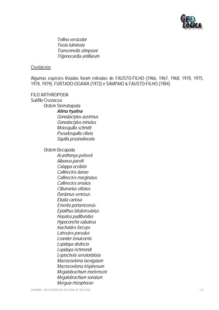 Tellina versicolor
                  Tivela fulminata
                  Transennella stimpsoni
                  Trigonocardia antillarum

Crustáceos

Algumas espécies listadas foram retiradas de FAUSTO-FILHO (1966, 1967, 1968, 1970, 1975,
1978, 1979), FURTADO-OGAWA (1972) e SAMPAIO & FAUSTO-FILHO (1984).

FILO ARTHROPODA
Subfilo Crustacea
        Ordem Stomatopoda
               Alima hyalina
               Gonodactylus austrinus
               Gonodactylus minutus
               Meiosquilla schmitti
               Pseudosquilla ciliata
               Squilla prasinolineata

         Ordem Decapoda
               Acanthonyx petiverii
               Albunea paretti
               Calappa ocellata
               Callinectes danae
               Callinectes marginatus
               Callinectes ornatus
               Clibanarius vittatus
               Dardanus venosus
               Ebalia cariosa
               Emerita portorricensis
               Epialthus bituberculatus
               Hepatus pudibundus
               Hypoconcha sabulosa
               Inachoides forceps
               Latreutes parvulus
               Leander tenuicornis
               Lepidopa distincta
               Lepidopa richmondi
               Leptochela serratorbitata
               Macrocoeloma laevigatum
               Macrocoeloma trispinosum
               Megalobrachium mortenseni
               Megalobrachium soriatum
               Merguia rhizophorae
EIA/RIMA – RECUPERAÇÃO DA PRAIA DE IRACEMA                                           172
 