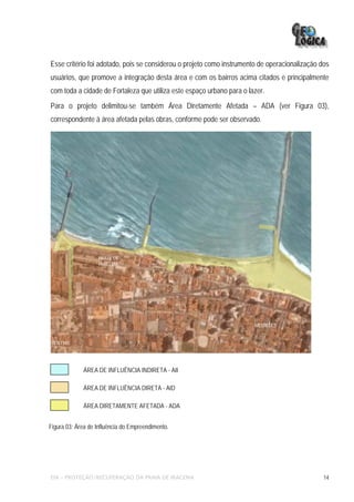 Esse critério foi adotado, pois se considerou o projeto como instrumento de operacionalização dos
usuários, que promove a integração desta área e com os bairros acima citados e principalmente
com toda a cidade de Fortaleza que utiliza este espaço urbano para o lazer.
Para o projeto delimitou-se também Área Diretamente Afetada – ADA (ver Figura 03),
correspondente à área afetada pelas obras, conforme pode ser observado.




                   PRAIA DE
                   IRACEMA




                                                                       MEIRELES


CENTRO




             ÁREA DE INFLUÊNCIA INDIRETA - AII

             ÁREA DE INFLUÊNCIA DIRETA - AID

             ÁREA DIRETAMENTE AFETADA - ADA


Figura 03: Área de Influência do Empreendimento.




EIA – PROTEÇÃO/RECUPERAÇÃO DA PRAIA DE IRACEMA                                                 14
 