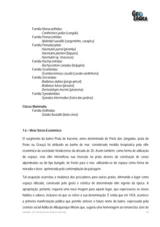 Família Monacanthidae
                Cantherines pullus (cangulo)
         Família Pomacentridae
                Abdefduf saxatilis (sargentinho, carapicu)
         Família Pomadasyidae
                Haemulon parrai (pirambu)
                Haemulon plumieri (biquara)
                Haemulon sp. (macasso)
         Família Rachycentridae
                Rachycentron canadus (beijupirá)
         Família Scombridae
                Scomberomorus cavalla (cavala-sardinheira)
         Família Serranidae
                Bodianus dubius (pargo-pincel)
                Bodianus fulvus (piraúna)
                Dermatolepis inermis (piranema)
         Família Synodontidae
                Synodus intermedius (traíra-das-pedras)

Classe Mammalia
      Família Delfinidae
             Sotalia fluviatilis (boto-cinza)



7.6 – Meio Sócio-Econômico

O surgimento do bairro Praia de Iracema, antes denominado de Porto das Jangadas, praia do
Peixe ou Grauçá foi atribuído ao banho de mar, considerado medida terapêutica pela elite
econômica da sociedade fortalezense da década de 20. Assim também, como forma de utilização
do espaço, esta elite intensificou sua inserção na praia através da construção de casas
alpendradas ou do tipo bungalo, de frente para o mar, utilizando-se do espaço como forma de
moradia e lazer, aprimorada pela contemplação da paisagem.

Tal ocupação acarretou a mudança dos pescadores para outras praias, afirmando o lugar como
espaço elitizado, construído pelo gosto e estética de determinada elite vigente da época. A
apropriação, portanto, requeria uma nova imagem para aquele lugar, que expressasse os novos
hábitos e valores, inclusive no que se refere à sua denominação. É então que em 1924, acontece
a primeira manifestação pública que permite antever o futuro nome do bairro, expressada pela
cronista social Adília de Albuquerque Morais que, sugeriu uma homenagem ao romancista José de
EIA/RIMA – RECUPERAÇÃO DA PRAIA DE IRACEMA                                                 178
 