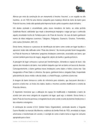 Alencar por meio da construção de um monumento à heroína “Iracema”, a ser erguido na orla
marítima. Já em 1925 há uma intensa campanha para mudança oficial do nome do bairro para
Praia de Iracema, tendo sido apoiada pela imprensa local e pelos ocupantes atuais do bairro.

Um abaixo assinado é encaminhado, pelos novos moradores do bairro, ao então prefeito
Godofredo Maciel, solicitando ‘que mude a denominação imprópria e vulgar por que é conhecido
aquele encantador trecho de Fortaleza para a de Praia de Iracema’. As ruas do bairro ganharam
nomes de tribos indígenas cearenses: Tabajaras, Potiguaras, Guanacés, Groaíras, Tremembés,
entre outras (Schramm, 2001:37).

Desta forma, iniciava-se o processo de identificação do bairro como sendo um lugar bucólico e
aprazível, tendo sido ratificado como “Praia dos Amores”. No mesmo período foram inaugurados
na Praia de Iracema os “balneários” pequenas instalações comerciais, associadas aos bares, que
serviam também para troca de roupas, aluguel de calções de banho e guarda pertences.

A paisagem do lugar começava a passar por transformações, tornando-se espaço de lazer, não
apenas dos moradores do bairro, mas também daqueles que iam ao bairro em busca de diversão.
Consequentemente, o bairro ganhava novas instalações como clubes e hotéis à beira mar. São
inaugurados o Praia Clube e o América. Na época, ganharam fama o Jangada Clube, freqüentado
pela boêmia de classe média e alta da cidade, e o Hotel Pacajus, o primeiro à beira mar.

A imagem do bairro tornava-se centro de referência para visitantes, que buscavam diversão e
prazeres à beira mar, as festas nos clubes, boates e mesmos cassinos modificaram o cenário da
Praia dos Amores.

É importante mencionar que a utilização do espaço foi modificando e modelando o bairro de
acordo com uma nova categoria de ocupantes do lugar, qual seja, o visitante. Dessa forma, o
bairro Praia de Iracema permeou o imaginário local como sendo recanto da boêmia fortalezense e
dos visitantes estrangeiros.

A construção do cassino U.S.O. (United States Organization), construído durante a Segunda
Guerra Mundial, na mansão Vila Morena, residência da família Porto de 1925, arrendada às tropas
americanas e transformada em cassino, é exemplo de como o bairro torna-se lugar de consumo
apropriado para o lazer.
EIA/RIMA – RECUPERAÇÃO DA PRAIA DE IRACEMA                                                     179
 