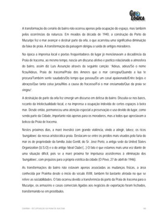 A transformação do cenário do bairro não ocorreu apenas pela ocupação do espaço, mas também
pelas ocorrências da natureza. Em meados da década de 1940, a construção do Porto do
Mucuripe fez o mar avançar e destruir parte da orla, o que acarretou uma significativa diminuição
da faixa de praia. A transformação da paisagem obrigou a saída de antigos moradores.

Na época a imprensa local e poetas freqüentadores do lugar já mencionavam a decadência da
Praia de Iracema, ao mesmo tempo, nascia um discurso afetivo e poético relacionado a atmosfera
do bairro, assim diz Luís Assunção através da seguinte canção: “Adeus, adeus/Só o nome
ficou/Adeus, Praia de Iracema/Praia dos Amores que o mar carregou/Quando a lua te
procura/Também sente saudades/Do tempo que passou/De um casal apaixonado/Entre beijos e
abraços/Que tanta coisa jurou/Mas a causa do fracasso/Foi o mar enciumado/Que da praia se
vingou”.

A destruição de parte da orla fez emergir um discurso em defesa do bairro. Discutia-se nos bares,
recanto da intelectualidade local, e na imprensa a ocupação indevida de certos espaços à beira
mar. Desde então, permaneceu uma atenção especial a preservação e uso devido do lugar, como
sendo parte da Cidade, importante não apenas para os moradores, mas a todos que apreciavam a
beleza da Praia de Iracema.

Nestes próximos dias, a maré investirá com grande violência, vindo a atingir, talvez, os ricos
‘bungalows’ da nossa aristocrática praia. Destacam-se entre os prédios mais visados pela fúria do
mar os de propriedade da família João Gentil, do Sr. José Porto, a antiga sede da United States
Organization (U.S.O) e o do antigo ‘Ideal Clube’(...) O fato é que estamos mais uma vez diante de
uma situação difícil, pois se a maré próxima for impetuosa assistiremos à eliminação dos
‘bungalows’, com prejuízos para a própria estética da cidade (O Povo, 27 de abril de 1946).

As transformações do bairro não estavam apenas associadas as mudanças físicas, a área
conhecida por Prainha desde o início do século XVIII, também foi bastante afetada no que se
refere as sociabilidades. O fato ocorreu devido a transferência do porto da Praia de Iracema para o
Mucuripe, os armazéns e casas comerciais ligadas aos negócios de exportação foram fechados,
transformando-se em prostíbulos.



EIA/RIMA – RECUPERAÇÃO DA PRAIA DE IRACEMA                                                      180
 