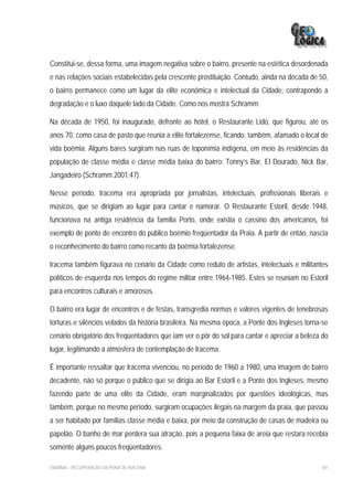 Constitui-se, dessa forma, uma imagem negativa sobre o bairro, presente na estética desordenada
e nas relações sociais estabelecidas pela crescente prostituição. Contudo, ainda na década de 50,
o bairro permanece como um lugar da elite econômica e intelectual da Cidade, contrapondo a
degradação e o luxo daquele lado da Cidade. Como nos mostra Schramm:

Na década de 1950, foi inaugurado, defronte ao hotel, o Restaurante Lido, que figurou, até os
anos 70, como casa de pasto que reunia a elite fortalezense, ficando, também, afamado o local de
vida boêmia. Alguns bares surgiram nas ruas de toponímia indígena, em meio às residências da
população de classe média e classe média baixa do bairro: Tonny’s Bar, El Dourado, Nick Bar,
Jangadeiro (Schramm 2001:47).

Nesse período, Iracema era apropriada por jornalistas, intelectuais, profissionais liberais e
músicos, que se dirigiam ao lugar para cantar e namorar. O Restaurante Estoril, desde 1948,
funcionava na antiga residência da família Porto, onde existia o cassino dos americanos, foi
exemplo de ponto de encontro do público boêmio freqüentador da Praia. A partir de então, nascia
o reconhecimento do bairro como recanto da boêmia fortalezense.

Iracema também figurava no cenário da Cidade como reduto de artistas, intelectuais e militantes
políticos de esquerda nos tempos do regime militar entre 1964-1985. Estes se reuniam no Estoril
para encontros culturais e amorosos.

O bairro era lugar de encontros e de festas, transgredia normas e valores vigentes de tenebrosas
torturas e silêncios velados da história brasileira. Na mesma época, a Ponte dos Ingleses torna-se
cenário obrigatório dos freqüentadores que iam ver o pôr do sol para cantar e apreciar a beleza do
lugar, legitimando a atmosfera de contemplação de Iracema.

É importante ressaltar que Iracema vivenciou, no período de 1960 a 1980, uma imagem de bairro
decadente, não só porque o público que se dirigia ao Bar Estoril e a Ponte dos Ingleses, mesmo
fazendo parte de uma elite da Cidade, eram marginalizados por questões ideológicas, mas
também, porque no mesmo período, surgiram ocupações ilegais na margem da praia, que passou
a ser habitado por famílias classe média e baixa, por meio da construção de casas de madeira ou
papelão. O banho de mar perdera sua atração, pois a pequena faixa de areia que restara recebia
somente alguns poucos freqüentadores.

EIA/RIMA – RECUPERAÇÃO DA PRAIA DE IRACEMA                                                     181
 