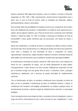 Durante a década de 1980, alguns bares temáticos, como o La Trattoria, o Cais Bar e o Pirata Bar,
inaugurados em 1981, 1985 e 1986, respectivamente, atraíram diversos freqüentadores para o
bairro, mas, os usos na Praia de Iracema, ainda se restringiam aos intelectuais, políticos,
profissionais liberais, artistas e universitários.

Nesse período, diante das possibilidades de mudanças na lei de uso e ocupação do solo no bairro,
houve uma mobilização dos moradores e freqüentadores no sentido de sustar aquele processo e
solicitar, além de algumas melhorias, que a Praia de Iracema fosse reconhecida como Patrimônio
Histórico e Cultural da cidade. Em 1984, foi fundada a Associação de Moradores da Praia de
Iracema/AMPI e houve grande movimento pela sua preservação, com adesão de artistas e
intelectuais.

Apesar das reivindicações, as tentativas de barrar as construções de edifícios verticais no bairro,
não tiveram êxito. Nesse período iniciava-se a edificação de prédios com mais de dez pavimentos,
assim como a instalação de uma diversidade de bares e restaurantes em imóveis
supervalorizados. Sob protestos, antigos moradores mudaram-se do bairro, chamando atenção do
poder público, por meio dos jornais, para os problemas causados pela especulação imobiliária.

As transformações vivenciadas ali, durante a década de 1980, deram início a uma mudança nas
formas de uso e apropriação do espaço, sem um devido planejamento do poder público.
Consequentemente, o bairro tornou-se um novo mercado, mobilizado por empresários da noite
que se inseriram no lugar com uma grande oferta de bares e restaurantes. Assim, a paisagem
transformou-se rapidamente, com a presença de grande diversidade de estabelecimentos
comerciais.

Com as transformações do bairro, os moradores reivindicavam novas demandas em defesa do
bairro, já não era prioridade a transformação do bairro em Patrimônio Histórico e Cultural, as
reivindicações dos moradores eram dirigidas, principalmente, ao combate à poluição sonora, ao
desordenamento do trânsito, à abertura irregular de estabelecimentos comerciais e à especulação
imobiliária.

Como conseqüência dessa nova imagem do bairro, associada ao termo de degradação, começa a
surgir uma intensa conscientização de que o bairro necessita de uma “requalificação”, o termo

EIA/RIMA – RECUPERAÇÃO DA PRAIA DE IRACEMA                                                      182
 