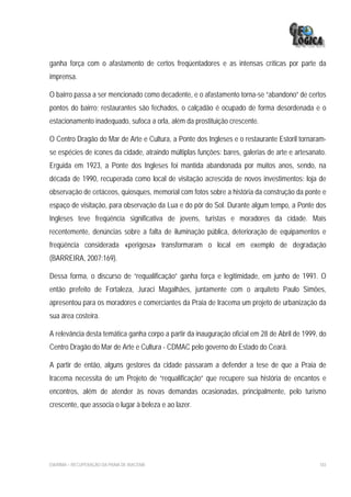 ganha força com o afastamento de certos freqüentadores e as intensas críticas por parte da
imprensa.

O bairro passa a ser mencionado como decadente, e o afastamento torna-se “abandono” de certos
pontos do bairro; restaurantes são fechados, o calçadão é ocupado de forma desordenada e o
estacionamento inadequado, sufoca a orla, além da prostituição crescente.

O Centro Dragão do Mar de Arte e Cultura, a Ponte dos Ingleses e o restaurante Estoril tornaram-
se espécies de ícones da cidade, atraindo múltiplas funções: bares, galerias de arte e artesanato.
Erguida em 1923, a Ponte dos Ingleses foi mantida abandonada por muitos anos, sendo, na
década de 1990, recuperada como local de visitação acrescida de novos investimentos: loja de
observação de cetáceos, quiosques, memorial com fotos sobre a história da construção da ponte e
espaço de visitação, para observação da Lua e do pôr do Sol. Durante algum tempo, a Ponte dos
Ingleses teve freqüência significativa de jovens, turistas e moradores da cidade. Mais
recentemente, denúncias sobre a falta de iluminação pública, deterioração de equipamentos e
freqüência considerada «perigosa» transformaram o local em exemplo de degradação
(BARREIRA, 2007:169).

Dessa forma, o discurso de “requalificação” ganha força e legitimidade, em junho de 1991. O
então prefeito de Fortaleza, Juraci Magalhães, juntamente com o arquiteto Paulo Simões,
apresentou para os moradores e comerciantes da Praia de Iracema um projeto de urbanização da
sua área costeira.

A relevância desta temática ganha corpo a partir da inauguração oficial em 28 de Abril de 1999, do
Centro Dragão do Mar de Arte e Cultura - CDMAC pelo governo do Estado do Ceará.

A partir de então, alguns gestores da cidade passaram a defender a tese de que a Praia de
Iracema necessita de um Projeto de “requalificação” que recupere sua história de encantos e
encontros, além de atender às novas demandas ocasionadas, principalmente, pelo turismo
crescente, que associa o lugar à beleza e ao lazer.




EIA/RIMA – RECUPERAÇÃO DA PRAIA DE IRACEMA                                                     183
 