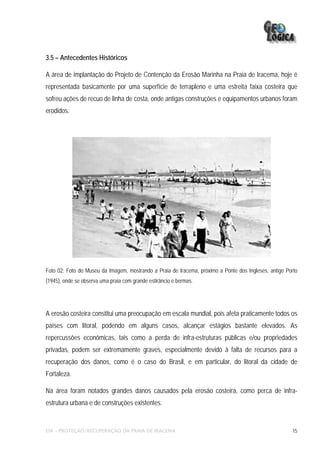 3.5 – Antecedentes Históricos

A área de implantação do Projeto de Contenção da Erosão Marinha na Praia de Iracema, hoje é
representada basicamente por uma superfície de terrapleno e uma estreita faixa costeira que
sofreu ações de recuo de linha de costa, onde antigas construções e equipamentos urbanos foram
erodidos.




Foto 02: Foto do Museu da Imagem, mostrando a Praia de Iracema, próximo a Ponte dos Ingleses, antigo Porto
(1945), onde se observa uma praia com grande estirâncio e bermas.




A erosão costeira constitui uma preocupação em escala mundial, pois afeta praticamente todos os
países com litoral, podendo em alguns casos, alcançar estágios bastante elevados. As
repercussões econômicas, tais como a perda de infra-estruturas públicas e/ou propriedades
privadas, podem ser extremamente graves, especialmente devido à falta de recursos para a
recuperação dos danos, como é o caso do Brasil, e em particular, do litoral da cidade de
Fortaleza.

Na área foram notados grandes danos causados pela erosão costeira, como perca de infra-
estrutura urbana e de construções existentes.


EIA – PROTEÇÃO/RECUPERAÇÃO DA PRAIA DE IRACEMA                                                         15
 