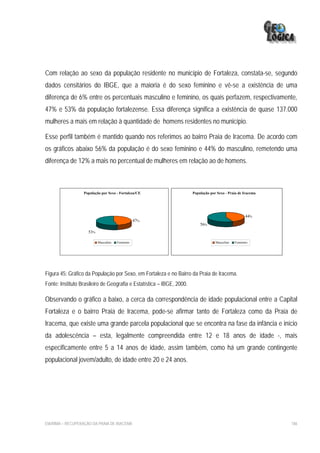 Com relação ao sexo da população residente no município de Fortaleza, constata-se, segundo
dados censitários do IBGE, que a maioria é do sexo feminino e vê-se a existência de uma
diferença de 6% entre os percentuais masculino e feminino, os quais perfazem, respectivamente,
47% e 53% da população fortalezense. Essa diferença significa a existência de quase 137.000
mulheres a mais em relação à quantidade de homens residentes no município.

Esse perfil também é mantido quando nos referimos ao bairro Praia de Iracema. De acordo com
os gráficos abaixo 56% da população é do sexo feminino e 44% do masculino, remetendo uma
diferença de 12% a mais no percentual de mulheres em relação ao de homens.



                  População por Sexo - Fortaleza/CE                    População por Sexo - Praia de Iracema




                                                                                                      44%
                                                 47%
                                                                           56%
                    53%

                          Masculino   Feminino                                      Masculino   Feminino




Figura 45: Gráfico da População por Sexo, em Fortaleza e no Bairro da Praia de Iracema.
Fonte: Instituto Brasileiro de Geografia e Estatística – IBGE, 2000.

Observando o gráfico a baixo, a cerca da correspondência de idade populacional entre a Capital
Fortaleza e o bairro Praia de Iracema, pode-se afirmar tanto de Fortaleza como da Praia de
Iracema, que existe uma grande parcela populacional que se encontra na fase da infância e início
da adolescência – esta, legalmente compreendida entre 12 e 18 anos de idade -, mais
especificamente entre 5 a 14 anos de idade, assim também, como há um grande contingente
populacional jovem/adulto, de idade entre 20 e 24 anos.




EIA/RIMA – RECUPERAÇÃO DA PRAIA DE IRACEMA                                                                     186
 