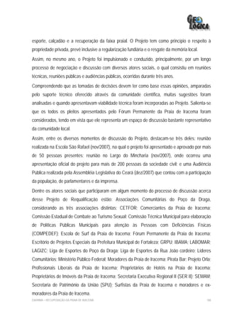 esporte, calçadão e a recuperação da faixa praial. O Projeto tem como princípio o respeito à
propriedade privada, prevê inclusive a regularização fundiária e o resgate da memória local.
Assim, no mesmo ano, o Projeto foi impulsionado e conduzido, principalmente, por um longo
processo de negociação e discussão com diversos atores sociais, o qual consistiu em reuniões
técnicas, reuniões públicas e audiências públicas, ocorridas durante três anos.
Compreendendo que as tomadas de decisões devem ter como base essas opiniões, amparadas
pelo suporte técnico oferecido através da comunidade científica, muitas sugestões foram
analisadas e quando apresentavam viabilidade técnica foram incorporadas ao Projeto. Salienta-se
que os todos os pleitos apresentados pelo Fórum Permanente da Praia de Iracema foram
considerados, tendo em vista que ele representa um espaço de discussão bastante representativo
da comunidade local.
Assim, entre os diversos momentos de discussão do Projeto, destacam-se três deles: reunião
realizada na Escola São Rafael (nov/2007), na qual o projeto foi apresentado e aprovado por mais
de 50 pessoas presentes; reunião no Largo do Mincharia (nov/2007), onde ocorreu uma
apresentação oficial do projeto para mais de 200 pessoas da sociedade civil; e uma Audiência
Pública realizada pela Assembléia Legislativa do Ceará (dez/2007) que contou com a participação
da população, de parlamentares e da imprensa.
Dentre os atores sociais que participaram em algum momento do processo de discussão acerca
desse Projeto de Requalificação estão: Associações Comunitárias do Poço da Draga,
considerando as três associações distintas; CETFOR; Comerciantes da Praia de Iracema;
Comissão Estadual de Combate ao Turismo Sexual; Comissão Técnica Municipal para elaboração
de Políticas Públicas Municipais para atenção às Pessoas com Deficiências Físicas
(COMPEDEF); Escola de Surf da Praia de Iracema; Fórum Permanente da Praia de Iracema;
Escritório de Projetos Especiais da Prefeitura Municipal de Fortaleza; GRPU; IBAMA; LABOMAR;
LAGIZC; Liga de Esportes do Poço da Draga; Liga de Esportes da Rua João cordeiro; Líderes
Comunitários; Ministério Público Federal; Moradores da Praia de Iracema; Pirata Bar; Projeto Orla;
Profissionais Liberais da Praia de Iracema; Proprietários de Hotéis na Praia de Iracema;
Proprietários de Imóveis da Praia de Iracema; Secretaria Executiva Regional II (SER II); SEMAM;
Secretaria de Patrimônio da União (SPU); Surfistas da Praia de Iracema e moradores e ex-
moradores da Praia de Iracema.
EIA/RIMA – RECUPERAÇÃO DA PRAIA DE IRACEMA                                                     188
 