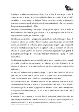 Desta forma, as soluções apresentadas pelo Projeto final são fruto de um processo evolutivo de
negociação entre os diversos segmentos envolvidos que foram apresentadas no ano de 2008 à
comunidade e, posteriormente, ao Ministério Público Federal que apreciou as intervenções
previstas e recomendou a realização de Estudos de Impactos Ambientais – EIA e seu respectivo
Relatório de Impactos Ambientais – RIMA.
Também fez parte da metodologia utilizada para averiguação dos impactos sociais do Projeto no
Bairro Praia de Iracema uma sondagem aos atores locais, que privilegiou o “olhar local” sobre o
empreendimento, daqueles que “mais vêem” o lugar.
Considerando que sondagem é uma pesquisa que consiste em recolher informações através de
mecanismos próprios que permitam obter um resultado representativo sobre um determinado
assunto, um dos critérios foi privilegiar a opinião das pessoas que ocupam o lugar, considerando
moradores, trabalhadores e freqüentadores da região em análise. A abordagem com categorias
diferentes de ocupantes, permitiu uma visão mais ampla sobre os impactos do Projeto, partindo do
pressuposto que a utilização dos possíveis benefícios do mesmo atingirá a população da Cidade
como um todo.
Não foi utilizado questionário como instrumental de investigação e a abordagem ocorreu por meio
de consulta informal aos agentes passantes no “calçadão” na ocasião da pesquisa. A não
utilização de instrumentais de pesquisa permitiu uma abordagem mais natural e espontânea dos
participantes.
Um dos dados mais relevantes apontados na pesquisa foi que os atores consultados não haviam
participado das reuniões públicas sobre o Projeto, e o conhecimento do empreendimento era
devido à visualização das obras e comentários entre os freqüentadores do local.
Uma das preocupações dos trabalhadores das barracas e dos ambulantes, a respeito do projeto,
consistia na remoção delas e na fiscalização, respectivamente. Valdécia de 35 anos, vendedora
ambulante de água de coco disse: “o projeto vai ficar bonito sim, mas pra quem? Pra turista? Por
que a gente que precisa trabalhar aqui... eu não sei não, já tão tirando barraca e ai onde é que a
gente vai trabalhar?”
A preocupação com o emprego foi marcante entre os entrevistados, ressaltando que há uma
territorialidade específica entre os trabalhadores e as opiniões, que por sua vez divergem entre os
trabalhadores que ficam na orla e os que estão fora da orla, em seu lado oposto.
EIA/RIMA – RECUPERAÇÃO DA PRAIA DE IRACEMA                                                      189
 
