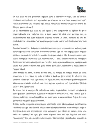 Os que estão na orla questionam aspectos como o abandono do lugar, caso as barracas
continuem sendo retiradas, pois argumentam que a barraca traz uma “certa segurança ao lugar”:
“o turista vem tomar uma cervejinha aqui, se não tiver barraca quem vai vir aqui?” (Francisco das
Chagas, garçom, 46 anos).
Já os trabalhadores que estão no lado oposto à orla compartilham da opinião de que o
empreendimento será vantajoso para o lugar, porque irá atrair mais pessoas para os
estabelecimentos nos quais trabalham. Segundo Adriana, 26 anos, atendente de um dos
estabelecimentos alimentícios: “vai ser ótimo, porque o lugar vai ficar mais bonito, ai vai atrair mais
turista”.
Quanto aos moradores do lugar com imóveis argumentam que o empreendimento será um grande
beneficio para o bairro. Mencionam o “abandono” atual do lugar por parte da população e do poder
público, a existência de “pedintes” e usuários de droga e, ainda, a falta de cuidado com as ruas,
acerca da limpeza e iluminação local. Adelcio Santos, 41 anos, residente há um ano na região e
freqüentador do bairro opina dizendo que “as obras serão uma maravilha para a população, pois
atrairá mais gente e quanto mais gente melhor para todos”, reafirmando a necessidade de
“ocupar” o local.
Outro morador do bairro, há mais de vinte anos, fez menção aos tempos antigos do bairro,
argumentou a necessidade de tentar revitalizar o local que já foi centro de referencia para
visitantes e disse que “esse lugar precisa ser o que era antes, era muito bom quando as pessoas
vinham pra esses lados se divertir, não como hoje que a gente vê mais é prostituição” (Antônio
José, 64 anos, aposentado).
De acordo com a sondagem foi verificado que muitos freqüentadores e mesmo moradores do
bairro possuem conhecimento superficial do Projeto de Requalificação. Vale salientar que as
diversas audiências e reuniões públicas, nas quais houve a apresentação do Projeto, teve uma
participação maciça de grupos articulados.
O fato é que foi averiguada uma ansiedade pelo Projeto, tendo sido mencionado questões como
“abandono” do lugar para reafirmar a necessidade do empreendimento, assim como para negar os
benefícios do mesmo, principalmente pelos barraqueiros que indicam as barracas como uma
forma de segurança do lugar, pois estão ocupando uma área que segundo eles ficará
“abandonada”. Uma outra questão muito relevante está associada à cultura local de ocupação do

EIA/RIMA – RECUPERAÇÃO DA PRAIA DE IRACEMA                                                          190
 