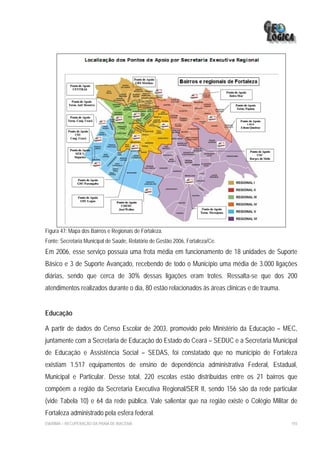 Figura 47: Mapa dos Bairros e Regionais de Fortaleza.
Fonte: Secretaria Municipal de Saúde, Relatório de Gestão 2006, Fortaleza/Ce.
Em 2006, esse serviço possuía uma frota média em funcionamento de 18 unidades de Suporte
Básico e 3 de Suporte Avançado, recebendo de todo o Município uma média de 3.000 ligações
diárias, sendo que cerca de 30% dessas ligações eram trotes. Ressalta-se que dos 200
atendimentos realizados durante o dia, 80 estão relacionados às áreas clínicas e de trauma.


Educação

A partir de dados do Censo Escolar de 2003, promovido pelo Ministério da Educação – MEC,
juntamente com a Secretaria de Educação do Estado do Ceará – SEDUC e a Secretaria Municipal
de Educação e Assistência Social – SEDAS, foi constatado que no município de Fortaleza
existiam 1.517 equipamentos de ensino de dependência administrativa Federal, Estadual,
Municipal e Particular. Desse total, 220 escolas estão distribuídas entre os 21 bairros que
compõem a região da Secretaria Executiva Regional/SER II, sendo 156 são da rede particular
(vide Tabela 10) e 64 da rede pública. Vale salientar que na região existe o Colégio Militar de
Fortaleza administrado pela esfera federal.
EIA/RIMA – RECUPERAÇÃO DA PRAIA DE IRACEMA                                                    193
 
