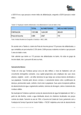 a SER VI era a que possuía o menor índice de alfabetização, enquanto a SER II possuía o maior
índice.


Tabela 12: População residente alfabetizada e não alfabetizada de 5 anos de idade e mais

                                      TOTAL             ALFABETIZADAS             NÃO ALFABETIZADAS

FORTALEZA                             1.937.000         1.654.349                 282.651

Praia de Iracema                      3.004             2.867                     173
Fonte: Instituto Brasileiro de Geografia e Estatística – IBGE, 2000.



De acordo com a Tabela 6, o bairro da Praia de Iracema possui 173 pessoas não alfabetizadas, o
que contabiliza um percentual de 5,75% dentre 3.004 pessoas residentes no bairro e que possuem
5 anos de idade e mais.

Vale salientar que dentre as 173 pessoas não alfabetizadas no bairro, 46 estão no grupo da
terceira idade, isto é, possuem 60 anos ou mais.



Saneamento Básico

Tendo em vista que Fortaleza possui cerca de dois milhões e meio de habitantes com um
crescimento demográfico constante, essa capital proporciona uma ampliação das suas áreas
urbanas, exigindo – assim – um olhar atencioso no que tange aos serviços básicos destinados a
sua população. Fazendo parte desses serviços, o saneamento básico evita a proliferação de
doenças, promovendo saúde, conforto e bem-estar à população. Suas ações incorporam políticas
de abastecimento de água, esgotamento sanitário, sistemas de drenagem, coleta e tratamento dos
resíduos sólidos.

No município de Fortaleza o primeiro serviço de abastecimento de água foi implantado em 1867, a
partir do sitio Benfica, sendo a água distribuída através de chafarizes localizados nas praças
centrais da cidade. Somente no ano de 1954, o Governo do Estado do Ceará, juntamente com a
Fundação do Serviço Especial de Saúde Pública – FSESP, implantou uma rede de abastecimento

EIA/RIMA – RECUPERAÇÃO DA PRAIA DE IRACEMA                                                            195
 