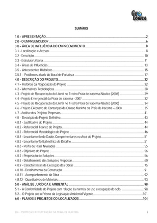 SUMÁRIO

1.0 – APRESENTAÇÃO.................................................................................................................................2
2.0 - O EMPREENDEDOR .............................................................................................................................6
3.0 – ÁREA DE INFLUÊNCIA DO EMPREENDIMENTO..............................................................................8
3.1 - Localização e Acesso.............................................................................................................................8
3.2 - Descrição..............................................................................................................................................10
3.3 - Estrutura Urbana ..................................................................................................................................11
3.4 – Áreas de Influências ............................................................................................................................13
3.5 – Antecedentes Históricos ......................................................................................................................15
3.5.1 – Problemas atuais do litoral de Fortaleza ..........................................................................................17
4.0 – DESCRIÇÃO DO PROJETO...............................................................................................................22
4.1 – Histórico da Negociação do Projeto ....................................................................................................22
4.2 – Alternativas Tecnológicas....................................................................................................................28
4.3 - Projeto de Recuperação do Litoral no Trecho Praia de Iracema-Náutico (2006)................................29
4.4 - Projeto Emergencial da Praia de Iracema - 2007 ................................................................................32
4.5 - Projeto de Recuperação do Litoral no Trecho Praia de Iracema-Náutico (2006)................................34
4.6 - Projeto Executivo de Contenção da Erosão Marinha da Praia de Iracema – 2008.............................35
4.7 - Análise dos Projetos Propostos............................................................................................................41
4.8 – Descrição do Projeto Definitivo............................................................................................................43
4.8.1 - Justificativa do Projeto.......................................................................................................................44
4.8.2 - Referencial Teórico do Projeto..........................................................................................................44
4.8.3 - Referencial Metodológico do Projeto ................................................................................................46
4.8.4 - Levantamento de Dados Complementares na Área do Projeto........................................................51
4.8.5 - Levantamento Batimétrico de Detalhe ..............................................................................................51
4.8.6 - Perfis de Praia Nivelados ..................................................................................................................55
4.8.6 - Objetivos do Projeto ..........................................................................................................................56
4.8.7 - Proposição de Soluções....................................................................................................................56
4.8.8 - Detalhamento das Soluções Propostas ............................................................................................60
4.8.9 - Características da Execução das Obras ...........................................................................................75
4.8.10 - Detalhamento da Construção..........................................................................................................91
4.8.11 - Acompanhamento da Obra .............................................................................................................92
4.8.12 - Quantitativos de Materiais ...............................................................................................................93
5.0 – ANÁLISE JURÍDICA E AMBIENTAL .................................................................................................98
5.1 – A Conformidade do Projeto com relação às normas de uso e ocupação do solo. .............................98
5.2. - O Projeto sob o Prisma da Legislação Ambiental Vigente................................................................101
6.0 – PLANOS E PROJETOS CO-LOCALIZADOS ..................................................................................104


EIA – PROTEÇÃO/RECUPERAÇÃO DA PRAIA DE IRACEMA                                                                                                                i
 