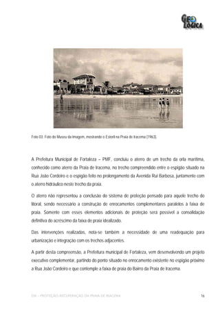 Foto 03: Foto do Museu da Imagem, mostrando o Estoril na Praia de Iracema (1963).




A Prefeitura Municipal de Fortaleza – PMF, concluiu o aterro de um trecho da orla marítima,
conhecido como aterro da Praia de Iracema, no trecho compreendido entre o espigão situado na
Rua João Cordeiro e o espigão feito no prolongamento da Avenida Rui Barbosa, juntamente com
o aterro hidráulico neste trecho da praia.

O aterro não representou a conclusão do sistema de proteção pensado para aquele trecho do
litoral, sendo necessário a construção de enrocamentos complementares paralelos à faixa de
praia. Somente com esses elementos adicionais de proteção será possível a consolidação
definitiva do acréscimo da faixa de praia idealizado.

Das intervenções realizadas, nota-se também a necessidade de uma readequação para
urbanização e integração com os trechos adjacentes.

A partir desta compreensão, a Prefeitura municipal de Fortaleza, vem desenvolvendo um projeto
executivo complementar, partindo do ponto situado no enrocamento existente no espigão próximo
a Rua João Cordeiro e que contemple a faixa de praia do Bairro da Praia de Iracema.




EIA – PROTEÇÃO/RECUPERAÇÃO DA PRAIA DE IRACEMA                                             16
 