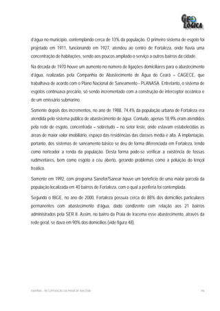 d’água no município, contemplando cerca de 13% da população. O primeiro sistema de esgoto foi
projetado em 1911, funcionando em 1927, atendeu ao centro de Fortaleza, onde havia uma
concentração de habitações, sendo aos poucos ampliado o serviço a outros bairros da cidade.

Na década de 1970 houve um aumento no número de ligações domiciliares para o abastecimento
d’água, realizadas pela Companhia de Abastecimento de Água do Ceará – CAGECE, que
trabalhava de acordo com o Plano Nacional de Saneamento - PLANASA. Entretanto, o sistema de
esgotos continuava precário, só sendo incrementado com a construção de interceptor oceânico e
de um emissário submarino.

Somente depois dos incrementos, no ano de 1988, 74,4% da população urbana de Fortaleza era
atendida pelo sistema público de abastecimento de água. Contudo, apenas 18,9% eram atendidos
pela rede de esgoto, concentrada – sobretudo – no setor leste, onde estavam estabelecidas as
áreas de maior valor imobiliário, espaço das residências das classes média e alta. A implantação,
portanto, dos sistemas de saneamento básico se deu de forma diferenciada em Fortaleza, tendo
como norteador a renda da população. Desta forma pode-se verificar a existência de fossas
rudimentares, bem como esgoto a céu aberto, gerando problemas como a poluição do lençol
freático.

Somente em 1992, com programa Sanefor/Sanear houve um benefício de uma maior parcela da
população localizada em 40 bairros de Fortaleza, com o qual a periferia foi contemplada.

Segundo o IBGE, no ano de 2000, Fortaleza possuía cerca de 88% dos domicílios particulares
permanentes com abastecimento d’água, dado condizente com relação aos 21 bairros
administrados pela SER II. Assim, no bairro da Praia de Iracema esse abastecimento, através da
rede geral, se dava em 90% dos domicílios (vide figura 48).




EIA/RIMA – RECUPERAÇÃO DA PRAIA DE IRACEMA                                                    196
 