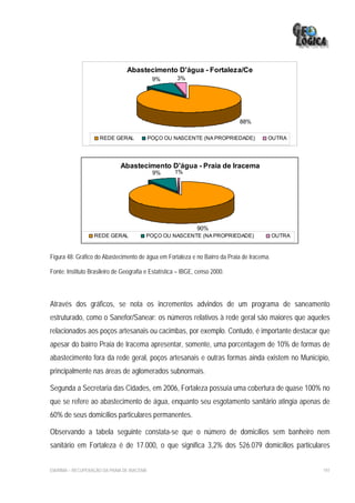 Abastecimento D'água - Fortaleza/Ce
                                              9%      3%




                                                                             88%

                     REDE GERAL              POÇO OU NASCENTE (NA PROPRIEDADE)          OUTRA




                              Abastecimento D'água - Praia de Iracema
                                              9%     1%




                                                              90%
                   REDE GERAL            POÇO OU NASCENTE (NA PROPRIEDADE)                  OUTRA



Figura 48: Gráfico do Abastecimento de água em Fortaleza e no Bairro da Praia de Iracema.

Fonte: Instituto Brasileiro de Geografia e Estatística – IBGE, censo 2000.




Através dos gráficos, se nota os incrementos advindos de um programa de saneamento
estruturado, como o Sanefor/Sanear: os números relativos à rede geral são maiores que aqueles
relacionados aos poços artesanais ou cacimbas, por exemplo. Contudo, é importante destacar que
apesar do bairro Praia de Iracema apresentar, somente, uma porcentagem de 10% de formas de
abastecimento fora da rede geral, poços artesanais e outras formas ainda existem no Município,
principalmente nas áreas de aglomerados subnormais.

Segunda a Secretaria das Cidades, em 2006, Fortaleza possuía uma cobertura de quase 100% no
que se refere ao abastecimento de água, enquanto seu esgotamento sanitário atingia apenas de
60% de seus domicílios particulares permanentes.

Observando a tabela seguinte constata-se que o número de domicílios sem banheiro nem
sanitário em Fortaleza é de 17.000, o que significa 3,2% dos 526.079 domicílios particulares


EIA/RIMA – RECUPERAÇÃO DA PRAIA DE IRACEMA                                                          197
 