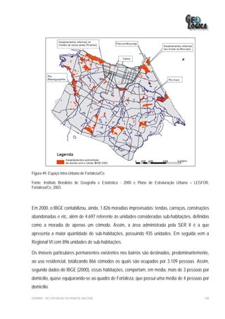 Figura 49: Espaço Intra-Urbano de Fortaleza/Ce.

Fonte: Instituto Brasileiro de Geografia e Estatística - 2000 e Plano de Estruturação Urbana – LEGFOR,
Fortaleza/Ce, 2003.




Em 2000, o IBGE contabilizou, ainda, 1.826 moradias improvisadas: tendas, carroças, construções
abandonadas e etc, além de 4.697 referente às unidades consideradas sub-habitações, definidas
como a moradia de apenas um cômodo. Assim, a área administrada pela SER II é a que
apresenta a maior quantidade de sub-habitações, possuindo 935 unidades. Em seguida vem a
Regional VI com 896 unidades de sub-habitações.

Os imóveis particulares permanentes existentes nos bairros são destinados, predominantemente,
ao uso residencial, totalizando 866 cômodos os quais são ocupados por 3.109 pessoas. Assim,
segundo dados do IBGE (2000), essas habitações, comportam, em média, mais de 3 pessoas por
domicílio, quase equiparando-se ao quadro de Fortaleza, que possui uma média de 4 pessoas por
domicílio.

EIA/RIMA – RECUPERAÇÃO DA PRAIA DE IRACEMA                                                         200
 