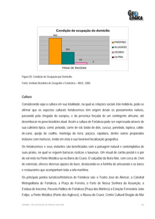 Condição de ocupação do domicílio
                               560

                                                                           PRÓPRIO
                                                                           ALUGADO
                                             261
                                                                           CEDIDO
                                                                           OUTRA
                                                        43
                                                                       2

                                        PRAIA DE IRACEMA


Figura 50: Condição de Ocupação por Domicílio.

Fonte: Instituto Brasileiro de Geografia e Estatística – IBGE, 2000.



Cultura

Considerando aqui a cultura em sua totalidade, na qual as relações sociais irão moldá-la, pode-se
afirmar que os aspectos culturais fortalezenses têm origem desde os povoamentos nativos,
passando pela chegada do europeu, e da presença forçada de um contingente africano, até
desembocar no povo brasileiro atual. Assim a cultura de Fortaleza pode ser expressada através de
sua culinária típica, como: peixada, carne de sol, baião de dois, cuscuz, panelada, tapioca, caldo-
de-cana, queijo de coalho, manteiga da terra, paçoca, rapadura, dentre outras preparadas
inclusive com mariscos, tendo em vista à sua favorável localização geográfica.

Os fortalezenses e seus visitantes são beneficiados com a paisagem natural e contemplativa de
suas praias, na qual se erguem barracas rústicas e luxuosas. Um visual de cartão postal é o por
do sol visto na Ponte Metálica ou na Barra do Ceará. O calçadão da Beira Mar, com cerca de 3 km
de extensão, oferece diversas opções de lazer, destacando-se a feirinha de artesanato e os bares
e restaurantes que acompanham toda a orla marítima.

Os principais pontos turísticos/históricos de Fortaleza são: o Teatro José de Alencar, a Catedral
Metropolitana de Fortaleza, a Praça do Ferreira, o Forte de Nossa Senhora da Assunção, a
Estátua de Iracema, Passeio Público de Fortaleza (Praça dos Mártires) a Estação Ferroviária João
Felipe, a Ponte Metálica (Ponte dos Ingleses), o Museu do Ceará, Centro Cultural Dragão do Mar

EIA/RIMA – RECUPERAÇÃO DA PRAIA DE IRACEMA                                                      202
 