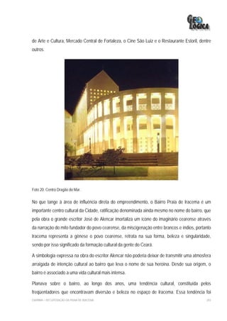 de Arte e Cultura, Mercado Central de Fortaleza, o Cine São Luiz e o Restaurante Estoril, dentre
outros.




Foto 20: Centro Dragão do Mar.

No que tange à área de influência direta do empreendimento, o Bairro Praia de Iracema é um
importante centro cultural da Cidade, ratificação denominada ainda mesmo no nome do bairro, que
pela obra o grande escritor José de Alencar imortaliza um ícone do imaginário cearense através
da narração do mito fundador do povo cearense, da miscigenação entre brancos e índios, portanto
Iracema representa a gênese o povo cearense, retrata na sua forma, beleza e singularidade,
sendo por isso significado da formação cultural da gente do Ceará.

A simbologia expressa na obra do escritor Alencar não poderia deixar de transmitir uma atmosfera
arraigada de intenção cultural ao bairro que leva o nome de sua heroína. Desde sua origem, o
bairro é associado a uma vida cultural mais intensa.

Planava sobre o bairro, ao longo dos anos, uma tendência cultural, constituída pelos
freqüentadores que encontravam diversão e beleza no espaço de Iracema. Essa tendência foi
EIA/RIMA – RECUPERAÇÃO DA PRAIA DE IRACEMA                                                   203
 