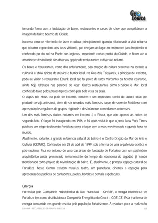 tomando forma com a instalação de bares, restaurantes e casas de show que consolidaram a
imagem de bairro boêmio da Cidade.

Iracema torna-se referencia de lazer e cultura, principalmente quando relacionada a vida noturna
que o bairro proporciona aos seus visitante, que chegam ao lugar ao entardecer para freqüentar o
conhecido por do sol na Ponte dos Ingleses, importante cartão postal da Cidade, e ficam ate o
amanhecer desfrutando das diversas opções de restaurantes e diversão noturna.

Os bares e restaurantes, como dito anteriormente, são atração da cultura cearense no tocante a
culinária e show típicos da música e humor local. Na Rua dos Tabajaras, a principal de Iracema,
pode-se visitar o restaurante Estoril; local que foi palco de fatos marcantes da história cearense,
ainda hoje retratada nas paredes do lugar. Outros restaurantes como o Sobre o Mar, local
conhecido tanto pelos pratos típicos como pela bela vista da praia.
O Lupus Bier Haus, na praia de Iracema, também é um importante centro da cultura local por
produzir cerveja artesanal, além de ser uma das mais famosas casas de show de Fortaleza, com
apresentações regulares de grupos regionais e dos inúmeros comediantes cearenses.
Um dos mais famosos clubes noturnos em Iracema é o Pirata, que abre apenas às noites de
segunda-feira. O lugar foi inaugurado em 1986, e foi após visitá-lo que o jornal New York Times
publicou um artigo declarando Fortaleza como o lugar com a mais movimentada segunda-feira no
mundo.
Atualmente, portanto, a grande referencia cultural do bairro é o Centro Dragão do Mar de Arte e
Cultural (CDMAC). Construído em 28 de abril de 1999, sob a forma de uma arquitetura eclética e
pós-moderna. Fica no entorno de uma das áreas de fundação de Fortaleza com um patrimônio
arquitetônico ainda preservado remanescente do tempo da economia do algodão já sendo
mencionado como projeto de revitalização do bairro. É, atualmente, o principal espaço cultural de
Fortaleza. Neste Centro existem museus, teatro, um planetário, cinemas e espaços para
apresentações públicas de cantadores, poetas, bandas e demais espetáculos.


Energia
Fornecida pela Companhia Hidroelétrica do São Francisco – CHESF, a energia hidrelétrica de
Fortaleza tem como distribuidora a Companhia Energética do Ceará – COELCE. Esta é a forma de
energia consumida em grande escala pela população fortalezense. A estrutura para a realização
EIA/RIMA – RECUPERAÇÃO DA PRAIA DE IRACEMA                                                      204
 