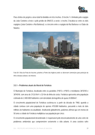 Para efeitos de projeto a área total foi dividida em três trechos. O trecho 1 é limitado pelo espigão
da João Cordeiro a leste e pelo prédio do DNOCS a oeste; o trecho 2 localiza-se entre os dois
espigões (João Cordeiro e Rui Barbosa); e o terceiro entre o espigão da Rui Barbosa e o Clube do
Náutico.




Foto 04: Vista da Praia de Iracema, próximo a Ponte dos Ingleses,onde se observam contenções para proteção da
infra-estrutura urbana e de imóveis.




3.5.1 – Problemas atuais do litoral de Fortaleza

O Município de Fortaleza, localizado entre os paralelos 3º40’S e 4º00’S e meridianos 38º20’W e
38º40’W, com área de 313,8 Km2 e 32 Km de linha de costa. Fortaleza apresenta uma população
estimada de 2.400.000 habitantes com densidade demográfica de quase 8.000/km2.

O crescimento populacional de Fortaleza acelerou-se a partir da década de 1960, quando a
cidade contava com uma população de apenas 470.000 habitantes, passando a mais de dois
milhões de habitantes na atualidade. Analisando globalmente, podemos afirmar que em menos de
50 anos a cidade de Fortaleza multiplicou sua população por cinco.

O crescimento populacional desordenado é responsável pelo desencadeamento de uma série de
problemas ambientais que comprometem seriamente o sítio urbano. A zona costeira sofre


EIA – PROTEÇÃO/RECUPERAÇÃO DA PRAIA DE IRACEMA                                                            17
 
