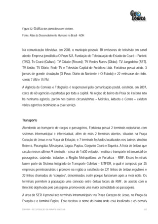 Figura 52: Gráfico dos domicílios com telefone.

Fonte: Atlas do Desenvolvimento Humano no Brasil - ADH.




Na comunicação televisiva, em 2008, o município possuía 10 emissoras de televisão em canal
aberto: Empresa jornalística O Povo S/A, Fundação de Teleducação do Estado do Ceará – Funtelc
(TVC), Tv Ceará (Cultura), TV Cidade (Record), TV Verdes Mares (Globo), TV Jangadeiro (SBT),
TV União, TV Diário, Rede TV e Televisão Capital de Fortaleza Ltda. Fortaleza possui ainda, 3
jornais de grande circulação (O Povo, Diário do Nordeste e O Estado) e 22 emissoras de rádio,
sendo 7 AM e 15 FM.

A Agência de Correios e Telégrafos é responsável pela comunicação postal, existindo, em 2007,
cerca de 60 agências espalhadas por toda a capital. Na região do bairro da Praia de Iracema não
há nenhuma agência, porém nos bairros circunvizinhos – Meireles, Aldeota e Centro – existem
várias agências destinadas a esse serviço.



Transporte

Atendendo ao transporte de cargas e passageiros, Fortaleza possui 2 terminais rodoviários com
sistemas intermunicipal e interestadual, além de mais 2 terminais abertos, situados na Praça
Coração de Jesus e na Praça da Estação, e 7 terminais fechados localizados nos bairros: Antônio
Bezerra, Parangaba, Messejana, Lagoa, Papicu, Conjunto Ceará e Siqueira. A frota de ônibus que
circula nesses últimos 9 terminais - cerca de 1.630 veículos - realiza o transporte intramunicial de
passageiros, cobrindo, inclusive, a Região Metropolitana de Fortaleza - RMF. Esses terminais
fazem parte do Sistema Integrado de Transporte Coletivo – SITFOR, o qual é composto por 25
empresas permissionárias e promove na região a existência de 221 linhas de ônibus regulares e
22 linhas chamadas de “corujões”, denominadas assim porque funcionam após a meia noite. Os
terminais permitem à população uma conexão entre ônibus locais da RMF, de acordo com o
itinerário objetivado pelo passageiro, promovendo uma maior comodidade ao passageiro.

A área da SER II possui três terminais intramunicipais: na Praça Coração de Jesus, na Praça da
Estação e o terminal Papicu. Este recebeu o nome do bairro onde está localizado e os demais

EIA/RIMA – RECUPERAÇÃO DA PRAIA DE IRACEMA                                                       207
 