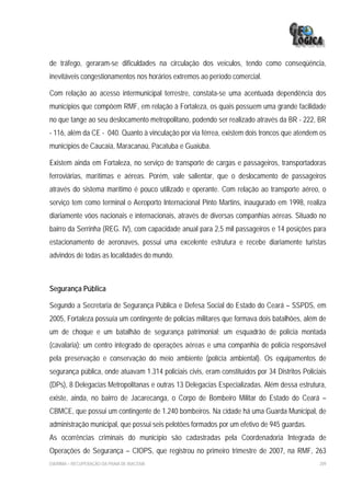 de tráfego, geraram-se dificuldades na circulação dos veículos, tendo como conseqüência,
inevitáveis congestionamentos nos horários extremos ao período comercial.

Com relação ao acesso intermunicipal terrestre, constata-se uma acentuada dependência dos
municípios que compõem RMF, em relação à Fortaleza, os quais possuem uma grande facilidade
no que tange ao seu deslocamento metropolitano, podendo ser realizado através da BR - 222, BR
- 116, além da CE - 040. Quanto à vinculação por via férrea, existem dois troncos que atendem os
municípios de Caucaia, Maracanaú, Pacatuba e Guaiúba.

Existem ainda em Fortaleza, no serviço de transporte de cargas e passageiros, transportadoras
ferroviárias, marítimas e aéreas. Porém, vale salientar, que o deslocamento de passageiros
através do sistema marítimo é pouco utilizado e operante. Com relação ao transporte aéreo, o
serviço tem como terminal o Aeroporto Internacional Pinto Martins, inaugurado em 1998, realiza
diariamente vôos nacionais e internacionais, através de diversas companhias aéreas. Situado no
bairro da Serrinha (REG. IV), com capacidade anual para 2,5 mil passageiros e 14 posições para
estacionamento de aeronaves, possui uma excelente estrutura e recebe diariamente turistas
advindos de todas as localidades do mundo.



Segurança Pública

Segundo a Secretaria de Segurança Pública e Defesa Social do Estado do Ceará – SSPDS, em
2005, Fortaleza possuía um contingente de policias militares que formava dois batalhões, além de
um de choque e um batalhão de segurança patrimonial; um esquadrão de polícia montada
(cavalaria); um centro integrado de operações aéreas e uma companhia de polícia responsável
pela preservação e conservação do meio ambiente (polícia ambiental). Os equipamentos de
segurança pública, onde atuavam 1.314 policiais civis, eram constituídos por 34 Distritos Policiais
(DPs), 8 Delegacias Metropolitanas e outras 13 Delegacias Especializadas. Além dessa estrutura,
existe, ainda, no bairro de Jacarecanga, o Corpo de Bombeiro Militar do Estado do Ceará –
CBMCE, que possui um contingente de 1.240 bombeiros. Na cidade há uma Guarda Municipal, de
administração municipal, que possui seis pelotões formados por um efetivo de 945 guardas.
As ocorrências criminais do município são cadastradas pela Coordenadoria Integrada de
Operações de Segurança – CIOPS, que registrou no primeiro trimestre de 2007, na RMF, 263
EIA/RIMA – RECUPERAÇÃO DA PRAIA DE IRACEMA                                                      209
 