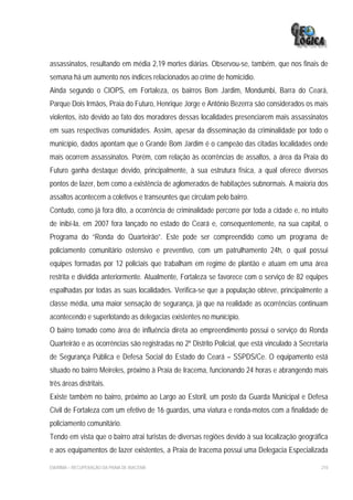 assassinatos, resultando em média 2,19 mortes diárias. Observou-se, também, que nos finais de
semana há um aumento nos índices relacionados ao crime de homicídio.
Ainda segundo o CIOPS, em Fortaleza, os bairros Bom Jardim, Mondumbi, Barra do Ceará,
Parque Dois Irmãos, Praia do Futuro, Henrique Jorge e Antônio Bezerra são considerados os mais
violentos, isto devido ao fato dos moradores dessas localidades presenciarem mais assassinatos
em suas respectivas comunidades. Assim, apesar da disseminação da criminalidade por todo o
município, dados apontam que o Grande Bom Jardim é o campeão das citadas localidades onde
mais ocorrem assassinatos. Porém, com relação às ocorrências de assaltos, a área da Praia do
Futuro ganha destaque devido, principalmente, à sua estrutura física, a qual oferece diversos
pontos de lazer, bem como a existência de aglomerados de habitações subnormais. A maioria dos
assaltos acontecem a coletivos e transeuntes que circulam pelo bairro.
Contudo, como já fora dito, a ocorrência de criminalidade percorre por toda a cidade e, no intuito
de inibí-la, em 2007 fora lançado no estado do Ceará e, consequentemente, na sua capital, o
Programa do “Ronda do Quarteirão”. Este pode ser compreendido como um programa de
policiamento comunitário ostensivo e preventivo, com um patrulhamento 24h, o qual possui
equipes formadas por 12 policiais que trabalham em regime de plantão e atuam em uma área
restrita e dividida anteriormente. Atualmente, Fortaleza se favorece com o serviço de 82 equipes
espalhadas por todas as suas localidades. Verifica-se que a população obteve, principalmente a
classe média, uma maior sensação de segurança, já que na realidade as ocorrências continuam
acontecendo e superlotando as delegacias existentes no município.
O bairro tomado como área de influência direta ao empreendimento possui o serviço do Ronda
Quarteirão e as ocorrências são registradas no 2º Distrito Policial, que está vinculado à Secretaria
de Segurança Pública e Defesa Social do Estado do Ceará – SSPDS/Ce. O equipamento está
situado no bairro Meireles, próximo à Praia de Iracema, funcionando 24 horas e abrangendo mais
três áreas distritais.
Existe também no bairro, próximo ao Largo ao Estoril, um posto da Guarda Municipal e Defesa
Civil de Fortaleza com um efetivo de 16 guardas, uma viatura e ronda-motos com a finalidade de
policiamento comunitário.
Tendo em vista que o bairro atrai turistas de diversas regiões devido à sua localização geográfica
e aos equipamentos de lazer existentes, a Praia de Iracema possui uma Delegacia Especializada

EIA/RIMA – RECUPERAÇÃO DA PRAIA DE IRACEMA                                                       210
 