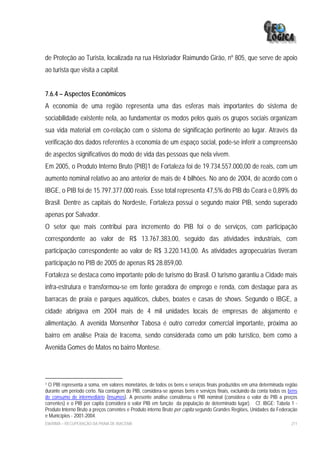 de Proteção ao Turista, localizada na rua Historiador Raimundo Girão, nº 805, que serve de apoio
ao turista que visita a capital.


7.6.4 – Aspectos Econômicos
A economia de uma região representa uma das esferas mais importantes do sistema de
sociabilidade existente nela, ao fundamentar os modos pelos quais os grupos sociais organizam
sua vida material em co-relação com o sistema de significação pertinente ao lugar. Através da
verificação dos dados referentes à economia de um espaço social, pode-se inferir a compreensão
de aspectos significativos do modo de vida das pessoas que nela vivem.
Em 2005, o Produto Interno Bruto (PIB)1 de Fortaleza foi de 19.734.557.000,00 de reais, com um
aumento nominal relativo ao ano anterior de mais de 4 bilhões. No ano de 2004, de acordo com o
IBGE, o PIB foi de 15.797.377.000 reais. Esse total representa 47,5% do PIB do Ceará e 0,89% do
Brasil. Dentre as capitais do Nordeste, Fortaleza possui o segundo maior PIB, sendo superado
apenas por Salvador.
O setor que mais contribui para incremento do PIB foi o de serviços, com participação
correspondente ao valor de R$ 13.767.383,00, seguido das atividades industriais, com
participação correspondente ao valor de R$ 3.220.143,00. As atividades agropecuárias tiveram
participação no PIB de 2005 de apenas R$ 28.859,00.
Fortaleza se destaca como importante pólo de turismo do Brasil. O turismo garantiu a Cidade mais
infra-estrutura e transformou-se em fonte geradora de emprego e renda, com destaque para as
barracas de praia e parques aquáticos, clubes, boates e casas de shows. Segundo o IBGE, a
cidade abrigava em 2004 mais de 4 mil unidades locais de empresas de alojamento e
alimentação. A avenida Monsenhor Tabosa é outro corredor comercial importante, próxima ao
bairro em análise Praia de Iracema, sendo considerada como um pólo turístico, bem como a
Avenida Gomes de Matos no bairro Montese.




1O PIB representa a soma, em valores monetários, de todos os bens e serviços finais produzidos em uma determinada região
durante um período certo. Na contagem do PIB, considera-se apenas bens e serviços finais, excluindo da conta todos os bens
de consumo de intermediário (insumos). A presente análise considerou o PIB nominal (considera o valor do PIB a preços
correntes) e o PIB per capita (considera o valor PIB em função da população de determinado lugar). Cf. IBGE: Tabela 1 -
Produto Interno Bruto a preços correntes e Produto interno Bruto per capita segundo Grandes Regiões, Unidades da Federação
e Municípios - 2001-2004.
EIA/RIMA – RECUPERAÇÃO DA PRAIA DE IRACEMA                                                                             211
 