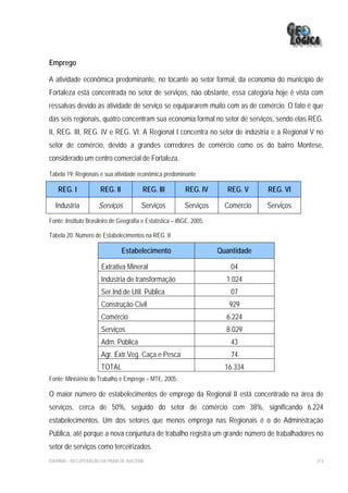 Emprego

A atividade econômica predominante, no tocante ao setor formal, da economia do município de
Fortaleza está concentrada no setor de serviços, não obstante, essa categoria hoje é vista com
ressalvas devido as atividade de serviço se equipararem muito com as de comércio. O fato é que
das seis regionais, quatro concentram sua economia formal no setor de serviços, sendo elas REG.
II, REG. III, REG. IV e REG. VI. A Regional I concentra no setor de indústria e a Regional V no
setor de comércio, devido a grandes corredores de comércio como os do bairro Montese,
considerado um centro comercial de Fortaleza.

Tabela 19: Regionais e sua atividade econômica predominante

    REG. I            REG. II            REG. III          REG. IV       REG. V     REG. VI

  Industria          Serviços            Serviços          Serviços      Comércio   Serviços
Fonte: Instituto Brasileiro de Geografia e Estatística – IBGE, 2005.

Tabela 20: Número de Estabelecimentos na REG. II

                                Estabelecimento                        Quantidade

                       Extrativa Mineral                                  04
                       Indústria de transformação                        1.024
                       Ser.Ind.de Util. Pública                           07
                       Construção Civil                                   929
                       Comércio                                          6.224
                       Serviços                                          8.029
                       Adm. Pública                                       43
                       Agr. Extr.Veg. Caça e Pesca                        74
                       TOTAL                                             16.334
Fonte: Ministério do Trabalho e Emprego – MTE, 2005.

O maior número de estabelecimentos de emprego da Regional II está concentrado na área de
serviços, cerca de 50%, seguido do setor de comércio com 38%, significando 6.224
estabelecimentos. Um dos setores que menos emprega nas Regionais é o de Administração
Pública, até porque a nova conjuntura de trabalho registra um grande número de trabalhadores no
setor de serviços como terceirizados.
EIA/RIMA – RECUPERAÇÃO DA PRAIA DE IRACEMA                                                     213
 