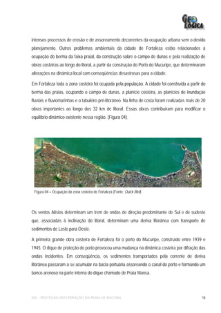 intensos processos de erosão e de assoreamento decorrentes da ocupação urbana sem o devido
planejamento. Outros problemas ambientais da cidade de Fortaleza estão relacionados à
ocupação do berma da faixa praial, da construção sobre o campo de dunas e pela realização de
obras costeiras ao longo do litoral, a partir da construção do Porto do Mucuripe, que determinaram
alterações na dinâmica local com conseqüências desastrosas para a cidade.

Em Fortaleza toda a zona costeira foi ocupada pela população. A cidade foi construída a partir do
berma das praias, ocupando o campo de dunas, a planície costeira, as planícies de inundação
fluviais e fluviomarinhas e o tabuleiro pré-litorâneo. Na linha de costa foram realizadas mais de 20
obras importantes ao longo dos 32 km de litoral. Essas obras contribuíram para modificar o
equilíbrio dinâmico existente nessa região. (Figura 04).




 Figura 04 – Ocupação da zona costeira de Fortaleza (Fonte: Quick Bird)




Os ventos Alísios determinam um trem de ondas de direção predominante de Sul e de sudeste
que, associadas à inclinação do litoral, determinam uma deriva litorânea com transporte de
sedimentos de Leste para Oeste.

A primeira grande obra costeira de Fortaleza foi o porto do Mucuripe, construído entre 1939 e
1945. O dique de proteção do porto provocou uma mudança na dinâmica costeira por difração das
ondas incidentes. Em conseqüência, os sedimentos transportados pela corrente de deriva
litorânea passaram a se acumular na bacia portuária assoreando o canal do porto e formando um
banco arenoso na parte interna do dique chamado de Praia Mansa.




EIA – PROTEÇÃO/RECUPERAÇÃO DA PRAIA DE IRACEMA                                                    18
 