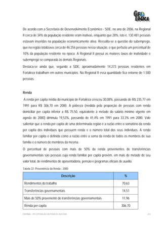 De acordo com a Secretaria de Desenvolvimento Econômico - SDE, no ano de 2006, na Regional
II cerca de 34% da população residente eram inativas, enquanto que 28%, isto é, 130.481 pessoas
estavam inseridas na população economicamente ativa. Ressalta-se a questão do subemprego,
que na região totalizava cerca de 46.256 pessoas nessa situação, o que perfazia um percentual de
10% da população residente na época. A Regional II possui as maiores taxas de inatividade e
subemprego se comparada às demais Regionais.
Destaca-se ainda que, segundo a SDE, aproximadamente 14.273 pessoas residentes em
Fortaleza trabalham em outros municípios. Na Regional II essa quantidade fica entorno de 1.500
pessoas.


Renda
A renda per capita média do município de Fortaleza cresceu 30,08%, passando de R$ 235,77 em
1991 para R$ 306,70 em 2000. A pobreza (medida pela proporção de pessoas com renda
domiciliar per capita inferior a R$ 75,50, equivalente à metade do salário mínimo vigente em
agosto de 2000) diminuiu 19,53%, passando de 41,4% em 1991 para 33,3% em 2000. Vale
salientar que a renda per capita de uma determinada região é a razão entre o somatório da renda
per capita dos indivíduos que possuem renda e o número total dos seus indivíduos. A renda
familiar per capita é definida como a razão entre a soma da renda de todos os membros de sua
família e o número de membros da mesma.
O percentual de pessoas com mais de 50% da renda provenientes de transferências
governamentais são pessoas cuja renda familiar per capita provém, em mais de metade de seu
valor total, de rendimentos de aposentadoria, pensão e programas oficiais de auxílio.

Tabela 22: Proveniência da Renda - 2000

                                    Descrição                                 %

 Rendimentos do trabalho                                                     70,63

 Transferências governamentais                                               14,51

 Mais de 50% proveniente de transferências governamentais                    11,96

 Renda per capita                                                           306,70

EIA/RIMA – RECUPERAÇÃO DA PRAIA DE IRACEMA                                                   216
 