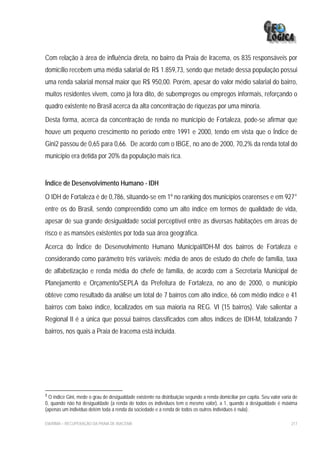 Com relação à área de influência direta, no bairro da Praia de Iracema, os 835 responsáveis por
domicílio recebem uma média salarial de R$ 1.859,73, sendo que metade dessa população possui
uma renda salarial mensal maior que R$ 950,00. Porém, apesar do valor médio salarial do bairro,
muitos residentes vivem, como já fora dito, de subempregos ou empregos informais, reforçando o
quadro existente no Brasil acerca da alta concentração de riquezas por uma minoria.
Desta forma, acerca da concentração de renda no município de Fortaleza, pode-se afirmar que
houve um pequeno crescimento no período entre 1991 e 2000, tendo em vista que o Índice de
Gini2 passou de 0,65 para 0,66. De acordo com o IBGE, no ano de 2000, 70,2% da renda total do
município era detida por 20% da população mais rica.


Índice de Desenvolvimento Humano - IDH
O IDH de Fortaleza é de 0,786, situando-se em 1º no ranking dos municípios cearenses e em 927°
entre os do Brasil, sendo compreendido como um alto índice em termos de qualidade de vida,
apesar de sua grande desigualdade social perceptível entre as diversas habitações em áreas de
risco e as mansões existentes por toda sua área geográfica.
Acerca do Índice de Desenvolvimento Humano Municipal/IDH-M dos bairros de Fortaleza e
considerando como parâmetro três variáveis: média de anos de estudo do chefe de família, taxa
de alfabetização e renda média do chefe de família, de acordo com a Secretaria Municipal de
Planejamento e Orçamento/SEPLA da Prefeitura de Fortaleza, no ano de 2000, o município
obteve como resultado da análise um total de 7 bairros com alto índice, 66 com médio índice e 41
bairros com baixo índice, localizados em sua maioria na REG. VI (15 bairros). Vale salientar a
Regional II é a única que possui bairros classificados com altos índices de IDH-M, totalizando 7
bairros, nos quais a Praia de Iracema está incluída.




2
  O índice Gini, mede o grau de desigualdade existente na distribuição segundo a renda domiciliar per capita. Seu valor varia de
0, quando não há desigualdade (a renda de todos os indivíduos tem o mesmo valor), a 1, quando a desigualdade é máxima
(apenas um indivíduo detém toda a renda da sociedade e a renda de todos os outros indivíduos é nula).

EIA/RIMA – RECUPERAÇÃO DA PRAIA DE IRACEMA                                                                                  217
 