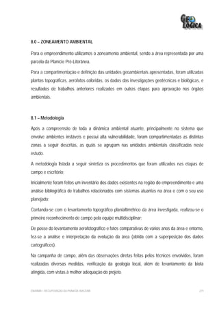 8.0 – ZONEAMENTO AMBIENTAL

Para o empreendimento utilizamos o zoneamento ambiental, sendo a área representada por uma
parcela da Planície Pré-Litorânea.

Para a compartimentação e definição das unidades geoambientais apresentadas, foram utilizadas
plantas topográficas, aerofotos coloridas, os dados das investigações geotécnicas e biológicas, e
resultados de trabalhos anteriores realizados em outras etapas para aprovação nos órgãos
ambientais.



8.1 – Metodologia

Após a compreensão de toda a dinâmica ambiental atuante, principalmente no sistema que
envolve ambientes instáveis e possui alta vulnerabilidade, foram compartimentadas as distintas
zonas a seguir descritas, as quais se agrupam nas unidades ambientais classificadas neste
estudo.

A metodologia listada a seguir sintetiza os procedimentos que foram utilizados nas etapas de
campo e escritório:

Inicialmente foram feitos um inventário dos dados existentes na região do empreendimento e uma
análise bibliográfica de trabalhos relacionados com sistemas atuantes na área e com o seu uso
planejado;

Contando-se com o levantamento topográfico planialtimétrico da área investigada, realizou-se o
primeiro reconhecimento de campo pela equipe multidisciplinar;

De posse do levantamento aerofotográfico e fotos comparativas de vários anos da área e entorno,
fez-se a análise e interpretação da evolução da área (obtida com a superposição dos dados
cartográficos).

Na campanha de campo, além das observações diretas feitas pelos técnicos envolvidos, foram
realizadas diversas medidas, verificação da geologia local, além de levantamento da biota
atingida, com vistas à melhor adequação do projeto.


EIA/RIMA – RECUPERAÇÃO DA PRAIA DE IRACEMA                                                    219
 