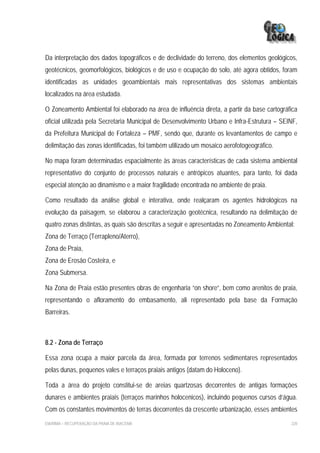 Da interpretação dos dados topográficos e de declividade do terreno, dos elementos geológicos,
geotécnicos, geomorfológicos, biológicos e de uso e ocupação do solo, até agora obtidos, foram
identificadas as unidades geoambientais mais representativas dos sistemas ambientais
localizados na área estudada.

O Zoneamento Ambiental foi elaborado na área de influência direta, a partir da base cartográfica
oficial utilizada pela Secretaria Municipal de Desenvolvimento Urbano e Infra-Estrutura – SEINF,
da Prefeitura Municipal de Fortaleza – PMF, sendo que, durante os levantamentos de campo e
delimitação das zonas identificadas, foi também utilizado um mosaico aerofotogeográfico.

No mapa foram determinadas espacialmente às áreas características de cada sistema ambiental
representativo do conjunto de processos naturais e antrópicos atuantes, para tanto, foi dada
especial atenção ao dinamismo e a maior fragilidade encontrada no ambiente de praia.

Como resultado da análise global e interativa, onde realçaram os agentes hidrológicos na
evolução da paisagem, se elaborou a caracterização geotécnica, resultando na delimitação de
quatro zonas distintas, as quais são descritas a seguir e apresentadas no Zoneamento Ambiental:
Zona de Terraço (Terrapleno/Aterro),
Zona de Praia,
Zona de Erosão Costeira, e
Zona Submersa.

Na Zona de Praia estão presentes obras de engenharia “on shore”, bem como arenitos de praia,
representando o afloramento do embasamento, ali representado pela base da Formação
Barreiras.



8.2 - Zona de Terraço

Essa zona ocupa a maior parcela da área, formada por terrenos sedimentares representados
pelas dunas, pequenos vales e terraços praiais antigos (datam do Holoceno).

Toda a área do projeto constitui-se de areias quartzosas decorrentes de antigas formações
dunares e ambientes praiais (terraços marinhos holocenicos), incluindo pequenos cursos d’água.
Com os constantes movimentos de terras decorrentes da crescente urbanização, esses ambientes
EIA/RIMA – RECUPERAÇÃO DA PRAIA DE IRACEMA                                                   220
 
