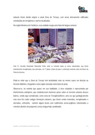 naturais foram dando origem a atual Zona de Terraço, com áreas densamente edificadas
constituídas de terraplenos e aterros localizados.

Na região litorânea de Fortaleza, essa unidade ocupa uma faixa de largura variável.




Foto 21: Avenida Historiador Raimundo Girão, onde se constata todas as áreas urbanizadas, que foram
anteriormente terraplenadas e/ou aterradas, em 1º plano a faixa de praia e contenção existente antes do Aterro da
Praia de Iracema.



Pode-se notar que a Zona de Terraço tem declividade mais ou menos suave em direção ao
Oceano Atlântico, chegando a uma região zoneada como faixa de praia.

Observa-se, no entanto que quase em sua totalidade, a área estudada é representada por
interferências antrópicos, que estabeleceram inúmeras ações sobre os terrenos urbanos desses
bairros, sendo aqui considerado, como zona de Terrapleno/Aterro, uma vez que geologicamente
esta área fica sobre antigas formações dunares, que foram sendo removidas, terraplenadas e
aterradas, entretanto, existem alguns locais com sedimentos areno-argilosos relacionados a
estreitas aluviões de pequenos cursos d’água hoje canalizados.




EIA/RIMA – RECUPERAÇÃO DA PRAIA DE IRACEMA                                                                    221
 