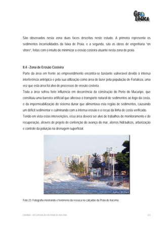 São observadas nesta zona duas faces descritas neste estudo. A primeira representa os
sedimentos inconsolidados da faixa de Praia, e a segunda, são as obras de engenharia “on
shore”, feitas com o intuito de minimizar a erosão costeira atuante nesta zona de praia.



8.4 - Zona de Erosão Costeira
Parte da área em frente ao empreendimento encontra-se bastante vulnerável devido à intensa
interferência antrópica e pela sua utilização como área de lazer pela população de Fortaleza, uma
vez que esta área foi alvo de processos de erosão costeira.
Toda a área sofreu forte influência em decorrência da construção do Porto do Mucuripe, que
constituiu uma barreira artificial que alterava o transporte natural de sedimentos ao logo da costa,
e da impermeabilização do sistema dunar que alimentava esta região de sedimentos, causando
um déficit sedimentar e culminando com a intensa erosão e o recuo da linha de costa verificado.
Tendo em vista estas intervenções, essa área deverá ser alvo de trabalhos de monitoramento e de
recuperação, através de projeto de contenção do avanço do mar, aterros hidráulicos, arborização
e controle da poluição na drenagem superficial.




Foto 23: Fotografia mostrando o fenômeno da ressaca no calçadão da Praia de Iracema.



EIA/RIMA – RECUPERAÇÃO DA PRAIA DE IRACEMA                                                        223
 