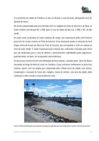 O crescimento da cidade de Fortaleza se deu em direção a zona de praia, abrangendo áreas de
domínio de marés.
No trecho compreendido pela área formada entre os espigões da Praia de Iracema e do Ideal, as
ondas incidem com direção NE e ENE (para o caso de ondas do tipo sea, e NNE e NE, do tipo
swell).
As ondas swell, associadas às marés máximas de sizígia, são responsáveis pelos mais intensos
processos de erosão costeira na Praia de Iracema. Essa associação produz a elevação do nível
d’água acima do terraço do Aterro da Praia de Iracema, que corresponde a 4,0m em relação ao
nível da maré média. É ainda responsável pela remoção dos sedimentos estocados pelo aterro
que são deslocados para a zona de offshore e posteriormente redistribuídos pelas adjacências,
podendo ainda, em parte, ser incorporada a deriva litorânea.
Os processos erosivos tiveram uma diminuição da força atuante, causados pelas obras de defesa
executada ao longo da linha de costa em Fortaleza. Essas estruturas minimizaram os processos
erosivos, porém, sem um projeto que compreenda todo o litoral oeste da cidade, com aterros,
recuperação e execução de novos dos espigões, muros de arrimos, esta área da cidade ainda
continuará a sofrer erosão e recuo de linha de costa.




Foto 24: Proteção direta por enrocamento ao longo de toda linha de maré onde ocorre erosão na Praia de Iracema.


EIA/RIMA – RECUPERAÇÃO DA PRAIA DE IRACEMA                                                                    224
 