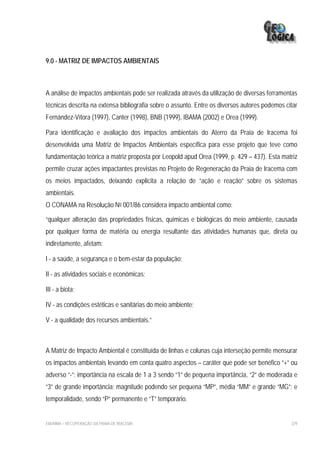 9.0 - MATRIZ DE IMPACTOS AMBIENTAIS



A análise de impactos ambientais pode ser realizada através da utilização de diversas ferramentas
técnicas descrita na extensa bibliografia sobre o assunto. Entre os diversos autores podemos citar
Fernández-Vítora (1997), Canter (1998), BNB (1999), IBAMA (2002) e Orea (1999).

Para identificação e avaliação dos impactos ambientais do Aterro da Praia de Iracema foi
desenvolvida uma Matriz de Impactos Ambientais específica para esse projeto que teve como
fundamentação teórica a matriz proposta por Leopold apud Orea (1999, p. 429 – 437). Esta matriz
permite cruzar ações impactantes previstas no Projeto de Regeneração da Praia de Iracema com
os meios impactados, deixando explicita a relação de “ação e reação” sobre os sistemas
ambientais.
O CONAMA na Resolução No 001/86 considera impacto ambiental como:

“qualquer alteração das propriedades físicas, químicas e biológicas do meio ambiente, causada
por qualquer forma de matéria ou energia resultante das atividades humanas que, direta ou
indiretamente, afetam:

I - a saúde, a segurança e o bem-estar da população;

II - as atividades sociais e econômicas;

III - a biota;

IV - as condições estéticas e sanitárias do meio ambiente;

V - a qualidade dos recursos ambientais.”



A Matriz de Impacto Ambiental é constituída de linhas e colunas cuja interseção permite mensurar
os impactos ambientais levando em conta quatro aspectos – caráter que pode ser benéfico “+” ou
adverso “-”; importância na escala de 1 a 3 sendo “1” de pequena importância, “2” de moderada e
“3” de grande importância; magnitude podendo ser pequena “MP”, média “MM” e grande “MG”; e
temporalidade, sendo “P” permanente e “T” temporário.


EIA/RIMA – RECUPERAÇÃO DA PRAIA DE IRACEMA                                                     229
 