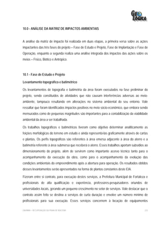 10.0 - ANÁLISE DA MATRIZ DE IMPACTOS AMBIENTAIS


A análise da matriz de impacto foi realizada em duas etapas, a primeira versa sobre as ações
impactantes das três fases do projeto – Fase de Estudo e Projeto, Fase de Implantação e Fase de
Operação, enquanto a segunda realiza uma análise integrada dos impactos das ações sobre os
meios – Físico, Biótico e Antrópico.



10.1 - Fase de Estudo e Projeto

Levantamento topográfico e batimétrico

Os levantamentos de topografia e batimetria da área foram executados na fase preliminar do
projeto, sendo constituídos de atividades que não causam interferências adversas ao meio-
ambiente, tampouco resultando em alterações no sistema ambiental do seu entorno. Vale
ressaltar que foram identificados impactos positivos no meio sócio-econômico, que embora sendo
mensurados como de pequenas magnitudes são importantes para a contabilização da viabilidade
ambiental da área a ser trabalhada.

Os trabalhos topográficos e batimétricos tiveram como objetivo determinar analiticamente as
feições morfológicas do terreno em estudo e ainda representá-las graficamente através de cartas
e plantas. Os perfis topográficos são referentes à área emersa adjacente à área do aterro e a
batimetria referente à área submersa que receberá o aterro. Esses trabalhos aportam subsídios ao
dimensionamento do projeto, além de servirem como importante acervo técnico tanto para o
acompanhamento da execução da obra, como para o acompanhamento da evolução das
condições ambientais do empreendimento após a abertura para operação. Os resultados obtidos
desses levantamentos serão apresentados na forma de plantas constantes deste EIA.

Fizeram entre si contrato, para execução destes serviços, a Prefeitura Municipal de Fortaleza e
profissionais de alta qualificação e experiência, professores-pesquisadores oriundos de
universidades locais, gerando um pequeno crescimento no setor de serviços. Vale destacar que o
contrato assim feito se destina a serviços de curta duração e envolve um número mínimo de
profissionais para sua execução. Esses serviços concernem à locação de equipamentos

EIA/RIMA – RECUPERAÇÃO DA PRAIA DE IRACEMA                                                   233
 