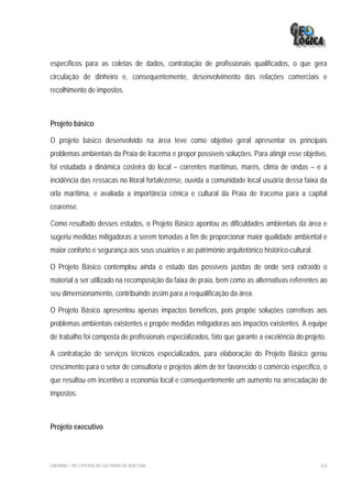 específicos para as coletas de dados, contratação de profissionais qualificados, o que gera
circulação de dinheiro e, consequentemente, desenvolvimento das relações comerciais e
recolhimento de impostos.



Projeto básico

O projeto básico desenvolvido na área teve como objetivo geral apresentar os principais
problemas ambientais da Praia de Iracema e propor possíveis soluções. Para atingir esse objetivo,
foi estudada a dinâmica costeira do local – correntes marítimas, marés, clima de ondas – e a
incidência das ressacas no litoral fortalezense, ouvida a comunidade local usuária dessa faixa da
orla marítima, e avaliada a importância cênica e cultural da Praia de Iracema para a capital
cearense.

Como resultado desses estudos, o Projeto Básico apontou as dificuldades ambientais da área e
sugeriu medidas mitigadoras a serem tomadas a fim de proporcionar maior qualidade ambiental e
maior conforto e segurança aos seus usuários e ao patrimônio arquitetônico histórico-cultural.

O Projeto Básico contemplou ainda o estudo das possíveis jazidas de onde será extraído o
material a ser utilizado na recomposição da faixa de praia, bem como as alternativas referentes ao
seu dimensionamento, contribuindo assim para a requalificação da área.

O Projeto Básico apresentou apenas impactos benéficos, pois propõe soluções corretivas aos
problemas ambientais existentes e propõe medidas mitigadoras aos impactos existentes. A equipe
de trabalho foi composta de profissionais especializados, fato que garante a excelência do projeto.

A contratação de serviços técnicos especializados, para elaboração do Projeto Básico gerou
crescimento para o setor de consultoria e projetos além de ter favorecido o comércio específico, o
que resultou em incentivo a economia local e consequentemente um aumento na arrecadação de
impostos.



Projeto executivo



EIA/RIMA – RECUPERAÇÃO DA PRAIA DE IRACEMA                                                       234
 