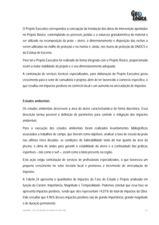 O Projeto Executivo correspondeu à concepção da instalação das obras de intervenção apontadas
no Projeto Básico, contemplando as possíveis jazidas e a natureza granulométrica do material a
ser utilizado na recomposição da praia – aterro, o dimensionamento e disposição das rochas a
serem utilizadas no molhe de proteção e na marina e, ainda, nos muros de proteção do DNOCS e
da Estátua de Iracema.

Para tal o Projeto Executivo foi realizado de forma integrada com o Projeto Básico, proporcionado
assim a maior viabilidade do projeto e o seu dimensionamento adequado.

A contratação de serviços técnicos especializados, para elaboração do Projeto Executivo gerou
crescimento para o setor de consultoria e projetos além de ter favorecido o comércio específico, o
que resultou em impactos positivos no comércio local e um aumento na arrecadação de impostos.



Estudos ambientais

Os estudos ambientais descrevem a área do aterro caracterizando-a de forma diacrônica. Essa
descrição tornou possível a definição de parâmetros para controle e mitigação dos impactos
ambientais.

Para a execução dos estudos ambientais foram realizados levantamentos bibliográficos
associados a trabalhos de campo, que tiveram como objetivos: analisar a taxa de erosão da praia
nas ultimas cinco décadas, as condições de balneabilidade tanto do mar quanto da área da
piscina, o clima de ondas para garantir a estabilidade do aterro e a continuidade das práticas
esportivas – tais como o surf –, assim como a biota presente na região.

Esta ação exigiu contratação de serviços de profissionais especializados, o que favoreceu um
pequeno crescimento no setor terciário local e promoveu o incremento de arrecadação de
impostos.

A Tabela 24 apresenta o quantitativo de impactos da Fase de Estudo e Projeto analisado em
função do Caráter, Importância, Magnitude e Temporalidade. Podemos concluir que essa fase só
apresenta impactos positivos, sendo que eles representam 14,01% do total de impactos da Obra.
Vale ressaltar que 4,96% desses impactos positivos são de grande importância, grande magnitude
e de duração permanente.
EIA/RIMA – RECUPERAÇÃO DA PRAIA DE IRACEMA                                                     235
 