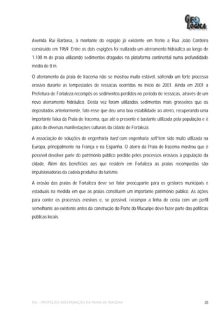 Avenida Rui Barbosa, à montante do espigão já existente em frente a Rua João Cordeiro
construído em 1969. Entre os dois espigões foi realizado um aterramento hidráulico ao longo de
1.100 m de praia utilizando sedimentos dragados na plataforma continental numa profundidade
média de 8 m.

O aterramento da praia de Iracema não se mostrou muito estável, sofrendo um forte processo
erosivo durante as tempestades de ressacas ocorridas no início de 2001. Ainda em 2001 a
Prefeitura de Fortaleza recompôs os sedimentos perdidos no período de ressacas, através de um
novo aterramento hidráulico. Desta vez foram utilizados sedimentos mais grosseiros que os
depositados anteriormente, fato esse que deu uma boa estabilidade ao aterro, recuperando uma
importante faixa da Praia de Iracema, que até o presente é bastante utilizada pela população e é
palco de diversas manifestações culturais da cidade de Fortaleza.

A associação de soluções de engenharia hard com engenharia soft tem sido muito utilizada na
Europa, principalmente na França e na Espanha. O aterro da Praia de Iracema mostrou que é
possível devolver parte do patrimônio público perdido pelos processos erosivos à população da
cidade. Além dos benefícios aos que residem em Fortaleza as praias recompostas são
impulsionadoras da cadeia produtiva do turismo.

A erosão das praias de Fortaleza deve ser fator preocupante para os gestores municipais e
estaduais na medida em que as praias constituem um importante patrimônio público. As ações
para conter os processos erosivos e, se possível, recompor a linha de costa com um perfil
semelhante ao existente antes da construção do Porto do Mucuripe deve fazer parte das políticas
públicas locais.




EIA – PROTEÇÃO/RECUPERAÇÃO DA PRAIA DE IRACEMA                                                20
 