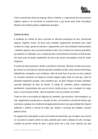 Como o aumento das ofertas de emprego, diretos e indiretos, e o aquecimento do comercio local e
regional, espera-se um incremento na economia local, o que deverá gerar maior arrecadação
tributária, fator também positivo à implantação do projeto.



Canteiro de obras

A instalação do canteiro de obras acarretará na alteração paisagística da área, promovendo
impactos negativos visuais. No local serão instalados equipamentos provisórios para sediar
escritório de campo, guarda de materiais e equipamentos, bem como instalações hidrossanitárias
– banheiros químicos, para o pessoal envolvido na obra. Por se tratarem de estruturas provisórias,
que poderão ser realocadas com a evolução da obra e posteriormente removidas ao final da obra,
não fazem parte do projeto arquitetônico do local o que gerará uma poluição visual de caráter
temporário.

O canteiro de obras promoverá, durante o período de construção, alterações no fluxo de pessoas,
que deverá ser acrescido por conta dos operários envolvidos na obra e pelo comércio informal que
habitualmente acompanha essas instalações. Além do maior fluxo de pessoas na área, poderão
ser causados transtornos ao tráfego de veículos naquela região, tendo em vista que a obra irá
demandar maquinários pesados, como caminhões que, em geral, trafegam em baixa velocidade,
causando diminuição do ritmo do trânsito. O tráfego de caminhões poderá comprometer
parcialmente a pavimentação das ruas de acesso, devido ao peso, com o transporte de cargas
totais e a concentração do fluxo , além de aumentar o risco de acidentes de trânsito.

Tendo em vista a necessidade de utilização de caminhões, pás-mecânicas, moto-niveladores, ou
seja, equipamentos pesados para a execução da obra, será inevitável a emissão de fumaças que
acarretarão a poluição do ar facilmente dissipada pela brisa local, não representando forte impacto
ambiental e, também a emissão de ruídos que, durante a execução dos trabalhos causarão
poluição sonora.

Os equipamentos empregados na obra necessitarão de manutenção, que em alguns casos deverá
ser executada no próprio canteiro de obras, podendo gerar assim a poluição do solo e da água,
resultado do possível contato de óleos e graxas direto com o solo. Esses impactos são aqui

EIA/RIMA – RECUPERAÇÃO DA PRAIA DE IRACEMA                                                      237
 