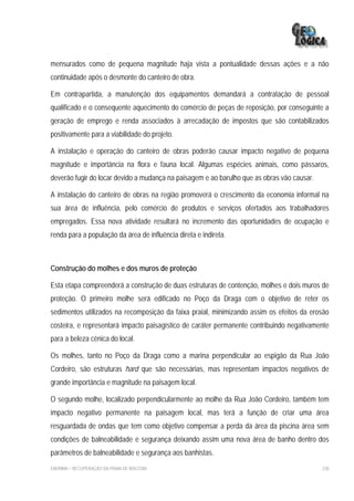 mensurados como de pequena magnitude haja vista a pontualidade dessas ações e a não
continuidade após o desmonte do canteiro de obra.

Em contrapartida, a manutenção dos equipamentos demandará a contratação de pessoal
qualificado e o consequente aquecimento do comércio de peças de reposição, por conseguinte a
geração de emprego e renda associados à arrecadação de impostos que são contabilizados
positivamente para a viabilidade do projeto.

A instalação e operação do canteiro de obras poderão causar impacto negativo de pequena
magnitude e importância na flora e fauna local. Algumas espécies animais, como pássaros,
deverão fugir do locar devido a mudança na paisagem e ao barulho que as obras vão causar.

A instalação do canteiro de obras na região promoverá o crescimento da economia informal na
sua área de influência, pelo comércio de produtos e serviços ofertados aos trabalhadores
empregados. Essa nova atividade resultará no incremento das oportunidades de ocupação e
renda para a população da área de influência direta e indireta.



Construção do molhes e dos muros de proteção

Esta etapa compreenderá a construção de duas estruturas de contenção, molhes e dois muros de
proteção. O primeiro molhe será edificado no Poço da Draga com o objetivo de reter os
sedimentos utilizados na recomposição da faixa praial, minimizando assim os efeitos da erosão
costeira, e representará impacto paisagístico de caráter permanente contribuindo negativamente
para a beleza cênica do local.

Os molhes, tanto no Poço da Draga como a marina perpendicular ao espigão da Rua João
Cordeiro, são estruturas hard que são necessárias, mas representam impactos negativos de
grande importância e magnitude na paisagem local.

O segundo molhe, localizado perpendicularmente ao molhe da Rua João Cordeiro, também tem
impacto negativo permanente na paisagem local, mas terá a função de criar uma área
resguardada de ondas que tem como objetivo compensar a perda da área da piscina área sem
condições de balneabilidade e segurança deixando assim uma nova área de banho dentro dos
parâmetros de balneabilidade e segurança aos banhistas.
EIA/RIMA – RECUPERAÇÃO DA PRAIA DE IRACEMA                                                  238
 