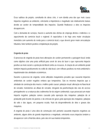 Essa subfase do projeto, constituída de obras civis, é sem dúvida uma das que mais causa
impactos negativos ao ambiente, entretanto a importância e magnitude são relativamente baixas
devido ao caráter de temporalidade dos impactos. Quando finalizasse a obra os impactos
desaparecem.

Com a demanda de serviços, haverá o aumento das ofertas de emprego diretos e indiretos e o
aquecimento do comércio local e regional. A expectativa é de haja uma maior circulação
monetária com aumento de renda para o comércio local, o que deverá gerar maior arrecadação
tributária, fator também positivo à implantação do projeto.



Engorda de praia

O processo de engorda de praia trará alterações de caráter permanente a paisagem local, tendo
como objetivo criar uma praia artificial para servir de área de lazer o que representa impacto
positivo ao meio social e a proteção do litoral contra as ressacas. A criação de um ambiente praial
também impacta positivamente no estilo de vida local, com reflexos positivos no meio ambiental e
impulsionador das atividades econômicas.

Durante o processo de engorda, serão utilizados maquinários pesados que causarão impactos
ambientais de caráter negativo embora que temporários. São os mesmos impactos que a
atividade de construção dos muros e molhes pode causar: poluição visual; alteração no fluxo local
de veículos; transtornos ao afluxo de veículos; desgaste da pavimentação das vias de acesso
principalmente se a natureza dos sedimentos for de origem continental, o que provocará um maior
impacto negativo; poluição sonora causada pela operação das máquinas; poluição do ar
produzido pelo levante de poeiras e da emissão de gases pela operação das máquinas; poluição
do solo e das águas, em pequena escala, fruto do desprendimento de óleo e graxas das
máquinas.

A engorda de praia é uma obra de construção civil, portanto causando impactos negativos ao
ambiente, alguns deles de grande importância e magnitude, entretanto esses impactos tendem a
desaparecer com o final das obras, pois são em sua maioria temporários.



EIA/RIMA – RECUPERAÇÃO DA PRAIA DE IRACEMA                                                      240
 