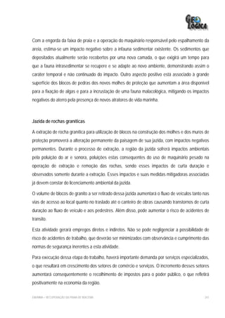 Com a engorda da faixa de praia e a operação do maquinário responsável pelo espalhamento da
areia, estima-se um impacto negativo sobre a infauna sedimentar existente. Os sedimentos que
depositados atualmente serão recobertos por uma nova camada, o que exigirá um tempo para
que a fauna intrasedimentar se recupere e se adapte ao novo ambiente, demonstrando assim o
caráter temporal e não continuado do impacto. Outro aspecto positivo está associado à grande
superfície dos blocos de pedras dos novos molhes de proteção que aumentam a área disponível
para a fixação de algas e para a incrustação de uma fauna malacológica, mitigando os impactos
negativos do aterro pela presença de novos atratores de vida marinha.



Jazida de rochas graníticas

A extração de rocha granítica para utilização de blocos na construção dos molhes e dos muros de
proteção promoverá a alteração permanente da paisagem de sua jazida, com impactos negativos
permanentes. Durante o processo de extração, a região da jazida sofrerá impactos ambientais
pela poluição do ar e sonora, poluições estas consequentes do uso de maquinário pesado na
operação de extração e remoção das rochas, sendo esses impactos de curta duração e
observados somente durante a extração. Esses impactos e suas medidas mitigadoras associadas
já devem constar do licenciamento ambiental da jazida.

O volume de blocos de granito a ser retirado dessa jazida aumentará o fluxo de veículos tanto nas
vias de acesso ao local quanto no traslado até o canteiro de obras causando transtornos de curta
duração ao fluxo de veículo e aos pedestres. Além disso, pode aumentar o risco de acidentes de
transito.

Esta atividade gerará empregos diretos e indiretos. Não se pode negligenciar a possibilidade de
risco de acidentes de trabalho, que deverão ser minimizados com observância e cumprimento das
normas de segurança inerentes a esta atividade.

Para execução dessa etapa do trabalho, haverá importante demanda por serviços especializados,
o que resultará em crescimento dos setores de comércio e serviços. O incremento desses setores
aumentará consequentemente o recolhimento de impostos para o poder público, o que refletirá
positivamente na economia da região.

EIA/RIMA – RECUPERAÇÃO DA PRAIA DE IRACEMA                                                    241
 