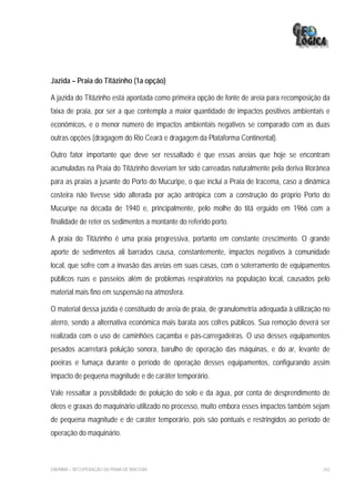 Jazida – Praia do Titãzinho (1a opção)

A jazida do Titãzinho está apontada como primeira opção de fonte de areia para recomposição da
faixa de praia, por ser a que contempla a maior quantidade de impactos positivos ambientais e
econômicos, e o menor número de impactos ambientais negativos se comparado com as duas
outras opções (dragagem do Rio Ceará e dragagem da Plataforma Continental).

Outro fator importante que deve ser ressaltado é que essas areias que hoje se encontram
acumuladas na Praia do Titãzinho deveriam ter sido carreadas naturalmente pela deriva litorânea
para as praias a jusante do Porto do Mucuripe, o que inclui a Praia de Iracema, caso a dinâmica
costeira não tivesse sido alterada por ação antrópica com a construção do próprio Porto do
Mucuripe na década de 1940 e, principalmente, pelo molhe do titã erguido em 1966 com a
finalidade de reter os sedimentos a montante do referido porto.

A praia do Titãzinho é uma praia progressiva, portanto em constante crescimento. O grande
aporte de sedimentos ali barrados causa, constantemente, impactos negativos à comunidade
local, que sofre com a invasão das areias em suas casas, com o soterramento de equipamentos
públicos ruas e passeios além de problemas respiratórios na população local, causados pelo
material mais fino em suspensão na atmosfera.

O material dessa jazida é constituído de areia de praia, de granulometria adequada à utilização no
aterro, sendo a alternativa econômica mais barata aos cofres públicos. Sua remoção deverá ser
realizada com o uso de caminhões caçamba e pás-carregadeiras. O uso desses equipamentos
pesados acarretará poluição sonora, barulho de operação das máquinas, e do ar, levante de
poeiras e fumaça durante o período de operação desses equipamentos, configurando assim
impacto de pequena magnitude e de caráter temporário.

Vale ressaltar a possibilidade de poluição do solo e da água, por conta de desprendimento de
óleos e graxas do maquinário utilizado no processo, muito embora esses impactos também sejam
de pequena magnitude e de caráter temporário, pois são pontuais e restringidos ao período de
operação do maquinário.



EIA/RIMA – RECUPERAÇÃO DA PRAIA DE IRACEMA                                                     242
 