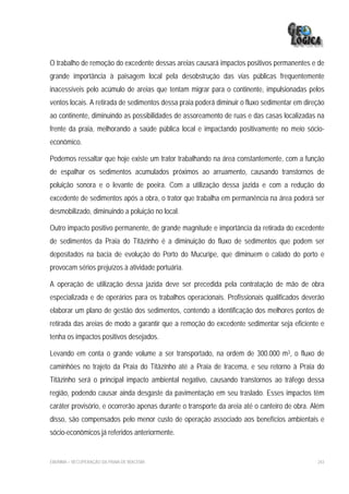 O trabalho de remoção do excedente dessas areias causará impactos positivos permanentes e de
grande importância à paisagem local pela desobstrução das vias públicas frequentemente
inacessíveis pelo acúmulo de areias que tentam migrar para o continente, impulsionadas pelos
ventos locais. A retirada de sedimentos dessa praia poderá diminuir o fluxo sedimentar em direção
ao continente, diminuindo as possibilidades de assoreamento de ruas e das casas localizadas na
frente da praia, melhorando a saúde pública local e impactando positivamente no meio sócio-
econômico.

Podemos ressaltar que hoje existe um trator trabalhando na área constantemente, com a função
de espalhar os sedimentos acumulados próximos ao arruamento, causando transtornos de
poluição sonora e o levante de poeira. Com a utilização dessa jazida e com a redução do
excedente de sedimentos após a obra, o trator que trabalha em permanência na área poderá ser
desmobilizado, diminuindo a poluição no local.

Outro impacto positivo permanente, de grande magnitude e importância da retirada do excedente
de sedimentos da Praia do Titãzinho é a diminuição do fluxo de sedimentos que podem ser
depositados na bacia de evolução do Porto do Mucuripe, que diminuem o calado do porto e
provocam sérios prejuízos à atividade portuária.

A operação de utilização dessa jazida deve ser precedida pela contratação de mão de obra
especializada e de operários para os trabalhos operacionais. Profissionais qualificados deverão
elaborar um plano de gestão dos sedimentos, contendo a identificação dos melhores pontos de
retirada das areias de modo a garantir que a remoção do excedente sedimentar seja eficiente e
tenha os impactos positivos desejados.

Levando em conta o grande volume a ser transportado, na ordem de 300.000 m3, o fluxo de
caminhões no trajeto da Praia do Titãzinho até a Praia de Iracema, e seu retorno à Praia do
Titãzinho será o principal impacto ambiental negativo, causando transtornos ao tráfego dessa
região, podendo causar ainda desgaste da pavimentação em seu traslado. Esses impactos têm
caráter provisório, e ocorrerão apenas durante o transporte da areia até o canteiro de obra. Além
disso, são compensados pelo menor custo de operação associado aos benefícios ambientais e
sócio-econômicos já referidos anteriormente.


EIA/RIMA – RECUPERAÇÃO DA PRAIA DE IRACEMA                                                    243
 