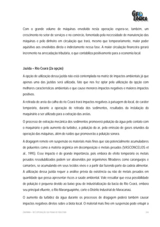 Com o grande volume de máquinas envolvido nesta operação espera-se, também, um
crescimento no setor de serviços e no comércio, fomentado pela necessidade de manutenção das
máquinas e pelo dinheiro em circulação que trará, mesmo que temporariamente, maior poder
aquisitivo aos envolvidos direta e indiretamente nessa fase. A maior circulação financeira gerará
incremento na arrecadação tributária, o que contabiliza positivamente para a economia local.



Jazida – Rio Ceará (2a opção)

A opção de utilização dessa jazida não está contemplada na matriz de impactos ambientais já que
apenas uma das jazidas será utilizada, fato que nos fez optar pela utilização da opção com
melhores características ambientais e que cause menores impactos negativos e maiores impactos
positivos.

A retirada de areia da calha do rio Ceará trará impactos negativos à paisagem do local, de caráter
temporário, durante a operação de retirada dos sedimentos, resultados da instalação do
maquinário a ser utilizado para a extração das areias.

O processo de extração mecânica dos sedimentos promoverá poluição da água pelo contato com
o maquinário e pelo aumento da turbidez, a poluição do ar, pela emissão de gases oriundos da
operação das máquinas, além de ruídos que promoverão a poluição sonora.

A dragagem remete em suspensão os materiais mais finos que são potencialmente acumuladores
de poluentes como a matéria orgânica em decomposição e metais pesados (VASCONCELOS et
al., 1995). Esse impacto é de grande importância, pois embora de efeito temporário os metais
pesados ressolubilizados podem ser absorvidos por organismos filtradores como caranguejos e
camarões, se acumulando em seus tecidos vivos e a partir daí fazendo parte da cadeia alimentar.
A utilização dessa jazida requer a análise prévia da existência ou não de metais pesados em
quantidade que possa apresentar riscos a saúde ambiental. Vale ressaltar que essa possibilidade
de poluição é pequena devido ao baixo grau de industrialização da bacia do Rio Ceará, embora
seu principal efluente, o Rio Maranguapinho, corte o Distrito Industrial de Maracanaú.

O aumento da turbidez da água durante os processos de dragagem poderá também causar
impactos negativos diretos sobre a biota local. O material mais fino em suspensão pode entupir a

EIA/RIMA – RECUPERAÇÃO DA PRAIA DE IRACEMA                                                     244
 