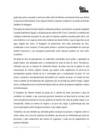 guelra dos peixes causando a morte por asfixia, além de diminuir a penetração da luz que diminui
os processos fotossintéticos. Esse impacto também é pontual e temporário, cessando ao final dos
trabalhos de dragagem.

Esta opção de jazida trará dois impactos ambientais positivos, permanentes, de grande magnitude
e grande importância, ligados a desobstrução da calha do Rio Ceará. O primeiro é a melhoria das
condições ambientais do próprio rio, que após os impactos negativos causados pelas obras, tem
uma tendência a se recuperar através das melhorias dos fluxos hídricos, seja de água doce ou de
água salgada das marés. A dragagem vai proporcionar uma maior penetração da maré,
revitalizando a área estuarina. O outro ponto positivo o aumento da profundidade do canal que
também favorecerá a sua navegação promovendo assim impactos positivos ao meio sócio-
econômico.

Do ponto de vista da granulometria, os sedimentos encontrados nessa jazida, e apontados no
projeto básico, são adequados para a recomposição de praia na faixa de aterro. Ressalva-se,
entretanto, que por se tratarem de sedimentos fluviais, do baixo curso do rio poderá ter uma
concentração de matéria orgânica elevada, que poderá entrar rapidamente em processo de
decomposição quando retirada do rio e remanejada para a recomposição da praia. Se isso
ocorrer, promoverá consequentemente desconforto aos usuários da praia, em virtude do mau
cheiro resultante da decomposição dos organismos por um período que poderá chegar a alguns
meses, configurando assim um potencial impacto adverso, porem de pequena magnitude, embora
de média duração.

O transporte do material extraído da jazida até o canteiro de obras aumentará o fluxo de
caminhões no traslado, o que acarretará possíveis transtornos ao fluxo local de veículos, bem
como um potencial aumento no risco de acidentes de trânsito. Por conta do grande volume a ser
transportado, relativo ao número de viagens e ao peso das cargas, a pavimentação das vias
nesse trajeto poderá sofrer desgaste prematuro, o que exigirá reparos.

Tratando-se de uma atividade que demanda grande circulação de pessoas e máquinas, deve-se
contar, ainda, com o risco de acidentes de trabalhos, que deverão ser minimizados por ações de
prevenção e pelo cumprimento das normas de segurança, e pelo uso de equipamentos de
proteção individual.

EIA/RIMA – RECUPERAÇÃO DA PRAIA DE IRACEMA                                                   245
 